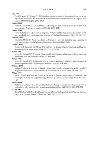 10.6 REFERENCES 333
Teo 1993
Teo KK, Yusuf S, Furberg CD. Effects of prophylactic antiarrhythmic drug therapy in acute
myocardial infarction. An overview of results from randomized controlled trials [see com-
ments]. JAMA 1993; 270: 1589–1595.
Terrin 2003
Terrin N, Schmid CH, Lau J, Olkin I. Adjusting for publication bias in the presence of
heterogeneity. Statistics in Medicine 2003; 22: 2113–2126.
Terrin 2005
Terrin N, Schmid CH, Lau J. In an empirical evaluation of the funnel plot, researchers could
not visually identify publication bias. Journal of Clinical Epidemiology 2005; 58: 894–901.
Tetzlaff 2006
Tetzlaff J, Moher D, Pham B, Altman D. Survey of views on including grey literature in
systematic reviews. 14th Cochrane Colloquium, Dublin (Ireland), 2006.
Tramèr 1997
Tramèr MR, Reynolds DJ, Moore RA, McQuay HJ. Impact of covert duplicate publication
on meta-analysis: a case study. BMJ 1997; 315: 635–640.
Vevea 1995
Vevea JL, Hedges LV. A general linear model for estimating effect size in the presence of
publication bias. Psychometrika 1995; 60: 419–435.
Vevea 2005
Vevea JL, Woods CM. Publication bias in research synthesis: sensitivity analysis using a
priori weight functions. Psychological Methods 2005; 10: 428–443.
Vickers 1998
Vickers A, Goyal N, Harland R, Rees R. Do certain countries produce only positive results?
A systematic review of controlled trials. Controlled Clinical Trials 1998; 19: 159–166.
Villar 1997
Villar J, Piaggio G, Carroli G, Donner A. Factors affecting the comparability of meta-analyses
and largest trials results in perinatology. Journal of Clinical Epidemiology 1997; 50: 997–
1002.
Weber 1998
Weber EJ, Callaham ML, Wears RL, Barton C, Young G. Unpublished research from a
medical specialty meeting: why investigators fail to publish. JAMA 1998; 280: 257–259.
Zarin 2005
Zarin DA, Tse T, Ide NC. Trial Registration at ClinicalTrials.gov between May and October
2005. New England Journal of Medicine 2005; 353: 2779–2787.
 