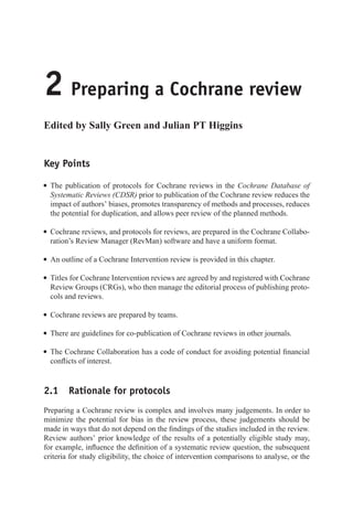 2 Preparing a Cochrane review
Edited by Sally Green and Julian PT Higgins
Key Points
r The publication of protocols for Cochrane reviews in the Cochrane Database of
Systematic Reviews (CDSR) prior to publication of the Cochrane review reduces the
impact of authors’ biases, promotes transparency of methods and processes, reduces
the potential for duplication, and allows peer review of the planned methods.
r Cochrane reviews, and protocols for reviews, are prepared in the Cochrane Collabo-
ration’s Review Manager (RevMan) software and have a uniform format.
r An outline of a Cochrane Intervention review is provided in this chapter.
r Titles for Cochrane Intervention reviews are agreed by and registered with Cochrane
Review Groups (CRGs), who then manage the editorial process of publishing proto-
cols and reviews.
r Cochrane reviews are prepared by teams.
r There are guidelines for co-publication of Cochrane reviews in other journals.
r The Cochrane Collaboration has a code of conduct for avoiding potential financial
conflicts of interest.
2.1 Rationale for protocols
Preparing a Cochrane review is complex and involves many judgements. In order to
minimize the potential for bias in the review process, these judgements should be
made in ways that do not depend on the findings of the studies included in the review.
Review authors’ prior knowledge of the results of a potentially eligible study may,
for example, influence the definition of a systematic review question, the subsequent
criteria for study eligibility, the choice of intervention comparisons to analyse, or the
 