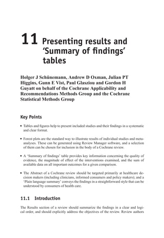 11 Presenting results and
‘Summary of findings’
tables
Holger J Schünemann, Andrew D Oxman, Julian PT
Higgins, Gunn E Vist, Paul Glasziou and Gordon H
Guyatt on behalf of the Cochrane Applicability and
Recommendations Methods Group and the Cochrane
Statistical Methods Group
Key Points
r Tables and figures help to present included studies and their findings in a systematic
and clear format.
r Forest plots are the standard way to illustrate results of individual studies and meta-
analyses. These can be generated using Review Manager software, and a selection
of them can be chosen for inclusion in the body of a Cochrane review.
r A ‘Summary of findings’ table provides key information concerning the quality of
evidence, the magnitude of effect of the interventions examined, and the sum of
available data on all important outcomes for a given comparison.
r The Abstract of a Cochrane review should be targeted primarily at healthcare de-
cision makers (including clinicians, informed consumers and policy makers); and a
‘Plain language summary’ conveys the findings in a straightforward style that can be
understood by consumers of health care.
11.1 Introduction
The Results section of a review should summarize the findings in a clear and logi-
cal order, and should explicitly address the objectives of the review. Review authors
 
