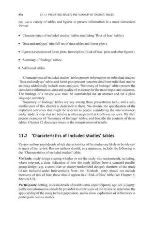 336 CH 11 PRESENTING RESULTS AND ‘SUMMARY OF FINDINGS’ TABLES
can use a variety of tables and figures to present information in a more convenient
format:
r ‘Characteristics of included studies’ tables (including ‘Risk of bias’ tables).
r ‘Data and analyses’ (the full set of data tables and forest plots).
r Figures (a selection of forest plots, funnel plots, ‘Risk of bias’ plots and other figures).
r ‘Summary of findings’ tables.
r Additional tables.
‘Characteristics of included studies’ tables present information on individual studies;
‘Data and analyses’ tables and forest plots present outcome data from individual studies
and may additionally include meta-analyses; ‘Summary of findings’ tables present the
cumulative information, data and quality of evidence for the most important outcomes.
The findings of a review also must be summarized for an abstract and for a plain
language summary.
‘Summary of findings’ tables are key among these presentation tools, and a sub-
stantial part of this chapter is dedicated to them. We discuss the specification of the
important outcomes that might be relevant to people considering the intervention(s)
under study, a step that we believe is often neglected in Cochrane reviews. We then
present examples of ‘Summary of findings’ tables, and describe the contents of those
tables. Chapter 12 discusses issues in the interpretation of results.
11.2 ‘Characteristics of included studies’ tables
Review authors must decide which characteristics of the studies are likely to be relevant
to users of the review. Review authors should, as a minimum, include the following in
the ‘Characteristics of included studies’ table:
Methods: study design (stating whether or not the study was randomized), including,
where relevant, a clear indication of how the study differs from a standard parallel
group design (e.g. a cross-over or cluster-randomized design); duration of the study
(if not included under Intervention). Note: the ‘Methods’ entry should not include
measures of risk of bias; these should appear in a ‘Risk of bias’ table (see Chapter 8,
Section 8.5).
Participants: setting; relevant details of health status of participants; age; sex; country.
Sufficient information should be provided to allow users of the review to determine the
applicability of the study to their population, and to allow exploration of differences in
participants across studies.
 