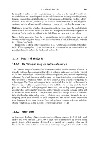 11.3 DATA AND ANALYSES 337
Intervention:aclearlistoftheinterventiongroupsincludedinthestudy.Iffeasible,suf-
ficient information should be provided for each intervention to be replicated in practice;
for drug interventions, include details of drug name, dose, frequency, mode of admin-
istration (if not obvious), duration (if not included under Methods); for non-drug inter-
ventions, include relevant considerations and components related to the intervention.
Outcomes: a clear list of either (i) outcomes and time-points from the study that are
considered in the review; or (ii) outcomes and time-points measured (or reported) in
the study. Study results should not be included here (or elsewhere in this table).
Notes: further comments from the review authors on aspects of the study that are not
covered by the categories above. Note that assessments of risk of bias should be made
in a ‘Risk of bias’ table.
It is possible to add up to three extra fields in the ‘Characteristics of included studies’
table. Where appropriate, review authors are recommended to use an extra field to
provide information about the funding of each study.
11.3 Data and analyses
11.3.1 The ‘Data and analyses’ section of a review
The ‘Data and analyses’ section of a Cochrane review is a detailed resource of results. It
includes outcome data (numeric or text), forest plots and meta-analysis results. The root
of the ‘Data and analyses’ resource is a table of comparisons, outcomes and (optionally)
subgroups for which data are available. Analyses listed in this table comprise either a
table of results (‘other data’ tables) or, more usually, a table of data accompanied by
a forest plot. The ‘Data and analyses’ tables are included in the full publication of a
Cochrane review. However, some formats of a published review may omit the forest
plots and ‘other data’ tables (along with appendices), and so they should generally be
considered as supplementary material, and key results should be included in the text
of the review under ‘Results’. The published review will always include a summary
table of all analyses (including numbers of studies and meta-analysis results for each
subgroup under each outcome for each comparison). The review should include the
most important forest plots from the ‘Data and analyses’ resource as figures and these
should be referenced in the ‘Results’ section (see Section 11.4.2).
11.3.2 Forest plots
A forest plot displays effect estimates and confidence intervals for both individual
studies and meta-analyses (Lewis 2001). Each study is represented by a block at the
point estimate of intervention effect with a horizontal line extending either side of
the block. The area of the block indicates the weight assigned to that study in the
 