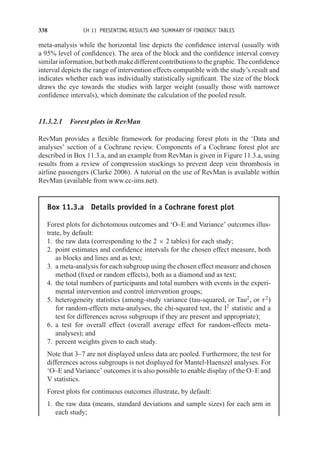 338 CH 11 PRESENTING RESULTS AND ‘SUMMARY OF FINDINGS’ TABLES
meta-analysis while the horizontal line depicts the confidence interval (usually with
a 95% level of confidence). The area of the block and the confidence interval convey
similarinformation,butbothmakedifferentcontributionstothegraphic.Theconfidence
interval depicts the range of intervention effects compatible with the study’s result and
indicates whether each was individually statistically significant. The size of the block
draws the eye towards the studies with larger weight (usually those with narrower
confidence intervals), which dominate the calculation of the pooled result.
11.3.2.1 Forest plots in RevMan
RevMan provides a flexible framework for producing forest plots in the ‘Data and
analyses’ section of a Cochrane review. Components of a Cochrane forest plot are
described in Box 11.3.a, and an example from RevMan is given in Figure 11.3.a, using
results from a review of compression stockings to prevent deep vein thrombosis in
airline passengers (Clarke 2006). A tutorial on the use of RevMan is available within
RevMan (available from www.cc-ims.net).
Box 11.3.a Details provided in a Cochrane forest plot
Forest plots for dichotomous outcomes and ‘O–E and Variance’ outcomes illus-
trate, by default:
1. the raw data (corresponding to the 2 × 2 tables) for each study;
2. point estimates and confidence intervals for the chosen effect measure, both
as blocks and lines and as text;
3. a meta-analysis for each subgroup using the chosen effect measure and chosen
method (fixed or random effects), both as a diamond and as text;
4. the total numbers of participants and total numbers with events in the experi-
mental intervention and control intervention groups;
5. heterogeneity statistics (among-study variance (tau-squared, or Tau2
, or τ2
)
for random-effects meta-analyses, the chi-squared test, the I2
statistic and a
test for differences across subgroups if they are present and appropriate);
6. a test for overall effect (overall average effect for random-effects meta-
analyses); and
7. percent weights given to each study.
Note that 3–7 are not displayed unless data are pooled. Furthermore, the test for
differences across subgroups is not displayed for Mantel-Haenszel analyses. For
‘O–E and Variance’ outcomes it is also possible to enable display of the O–E and
V statistics.
Forest plots for continuous outcomes illustrate, by default:
1. the raw data (means, standard deviations and sample sizes) for each arm in
each study;
 