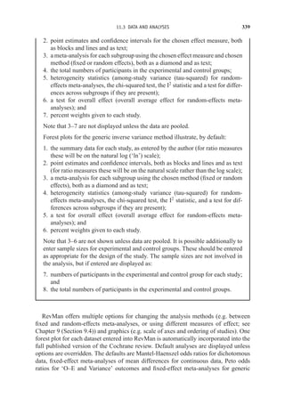11.3 DATA AND ANALYSES 339
2. point estimates and confidence intervals for the chosen effect measure, both
as blocks and lines and as text;
3. a meta-analysis for each subgroup using the chosen effect measure and chosen
method (fixed or random effects), both as a diamond and as text;
4. the total numbers of participants in the experimental and control groups;
5. heterogeneity statistics (among-study variance (tau-squared) for random-
effects meta-analyses, the chi-squared test, the I2
statistic and a test for differ-
ences across subgroups if they are present);
6. a test for overall effect (overall average effect for random-effects meta-
analyses); and
7. percent weights given to each study.
Note that 3–7 are not displayed unless the data are pooled.
Forest plots for the generic inverse variance method illustrate, by default:
1. the summary data for each study, as entered by the author (for ratio measures
these will be on the natural log (‘ln’) scale);
2. point estimates and confidence intervals, both as blocks and lines and as text
(for ratio measures these will be on the natural scale rather than the log scale);
3. a meta-analysis for each subgroup using the chosen method (fixed or random
effects), both as a diamond and as text;
4. heterogeneity statistics (among-study variance (tau-squared) for random-
effects meta-analyses, the chi-squared test, the I2
statistic, and a test for dif-
ferences across subgroups if they are present);
5. a test for overall effect (overall average effect for random-effects meta-
analyses); and
6. percent weights given to each study.
Note that 3–6 are not shown unless data are pooled. It is possible additionally to
enter sample sizes for experimental and control groups. These should be entered
as appropriate for the design of the study. The sample sizes are not involved in
the analysis, but if entered are displayed as:
7. numbers of participants in the experimental and control group for each study;
and
8. the total numbers of participants in the experimental and control groups.
RevMan offers multiple options for changing the analysis methods (e.g. between
fixed and random-effects meta-analyses, or using different measures of effect; see
Chapter 9 (Section 9.4)) and graphics (e.g. scale of axes and ordering of studies). One
forest plot for each dataset entered into RevMan is automatically incorporated into the
full published version of the Cochrane review. Default analyses are displayed unless
options are overridden. The defaults are Mantel-Haenszel odds ratios for dichotomous
data, fixed-effect meta-analyses of mean differences for continuous data, Peto odds
ratios for ‘O–E and Variance’ outcomes and fixed-effect meta-analyses for generic
 