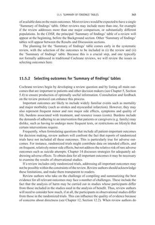 11.5 ‘SUMMARY OF FINDINGS’ TABLES 343
of available data on the main outcomes. Most reviews would be expected to have a single
‘Summary of findings’ table. Other reviews may include more than one, for example
if the review addresses more than one major comparison, or substantially different
populations. In the CDSR, the principal ‘Summary of findings’ table of a review will
appear at the beginning, before the Background section. Other ‘Summary of findings’
tables will appear between the Results and Discussion sections.
The planning for the ‘Summary of findings’ table comes early in the systematic
review, with the selection of the outcomes to be included in (i) the review and (ii)
the ‘Summary of findings’ table. Because this is a crucial step, and one typically
not formally addressed in traditional Cochrane reviews, we will review the issues in
selecting outcomes here.
11.5.2 Selecting outcomes for ‘Summary of findings’ tables
Cochrane reviews begin by developing a review question and by listing all main out-
comes that are important to patients and other decision makers (see Chapter 5, Section
5.4) to ensure production of optimally useful information. Consultation and feedback
on the review protocol can enhance this process.
Important outcomes are likely to include widely familiar events such as mortality
and major morbidity (such as strokes and myocardial infarction). However, they may
also represent frequent minor and rare major side effects, symptoms and quality of
life, burdens associated with treatment, and resource issues (costs). Burdens include
the demands of adhering to an intervention that patients or caregivers (e.g. family) may
dislike, such as having to undergo more frequent tests, or restrictions on lifestyle that
certain interventions require.
Frequently, when formulating questions that include all patient-important outcomes
for decision making, review authors will confront the fact that reports of randomized
trials have not included all these outcomes. This is particularly true for adverse out-
comes. For instance, randomized trials might contribute data on intended effects, and
on frequent, relatively minor side effects, but not address the relative risk of rare adverse
outcomes such as suicide attempts. Chapter 14 discusses strategies for adequately ad-
dressing adverse effects. To obtain data for all important outcomes it may be necessary
to examine the results of observational studies.
If a review includes only randomized trials, addressing all important outcomes may
not be possible within the constraints of the review. Review authors should acknowledge
these limitations, and make them transparent to readers.
Review authors who take on the challenge of compiling and summarizing the best
evidence for all relevant outcomes may face a number of challenges. These include the
fact that the analysis of harm may be carried out in studies whose participants differ
from those included in the studies used in the analysis of benefit. Thus, review authors
will need to consider how much, if at all, the participants in observational studies differ
from those in the randomized trials. This can influence the quality of evidence because
of concerns about directness (see Chapter 12, Section 12.2). When review authors do
 