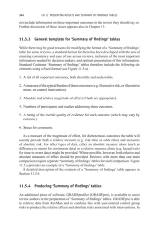 344 CH 11 PRESENTING RESULTS AND ‘SUMMARY OF FINDINGS’ TABLES
not include information on these important outcomes in the review they should say so.
Further discussion of these issues appears also in Chapter 13.
11.5.3 General template for ‘Summary of findings’ tables
While there may be good reasons for modifying the format of a ‘Summary of findings’
table for some reviews, a standard format for them has been developed with the aim of
ensuring consistency and ease of use across reviews, inclusion of the most important
information needed by decision makers, and optimal presentation of this information.
Standard Cochrane ‘Summary of findings’ tables therefore include the following six
elements using a fixed format (see Figure 11.5.a).
1. A list of all important outcomes, both desirable and undesirable.
2. A measure of the typical burden of these outcomes (e.g. illustrative risk, or illustrative
mean, on control intervention).
3. Absolute and relative magnitude of effect (if both are appropriate).
4. Numbers of participants and studies addressing these outcomes.
5. A rating of the overall quality of evidence for each outcome (which may vary by
outcome).
6. Space for comments.
As a measure of the magnitude of effect, for dichotomous outcomes the table will
usually provide both a relative measure (e.g. risk ratio or odds ratio) and measures
of absolute risk. For other types of data, either an absolute measure alone (such as
difference in means for continuous data) or a relative measure alone (e.g. hazard ratio
for time-to-event data) might be provided. Where possible, however, both relative and
absolute measures of effect should be provided. Reviews with more than one main
comparison require separate ‘Summary of findings’ tables for each comparison. Figure
11.5.a provides an example of a ‘Summary of findings’ table.
A detailed description of the contents of a ‘Summary of findings’ table appears in
Section 11.5.6
11.5.4 Producing ‘Summary of findings’ tables
An additional piece of software, GRADEprofiler (GRADEpro), is available to assist
review authors in the preparation of ‘Summary of findings’ tables. GRADEpro is able
to retrieve data from RevMan and to combine this with user-entered control group
risks to produce the relative effects and absolute risks associated with interventions. In
 