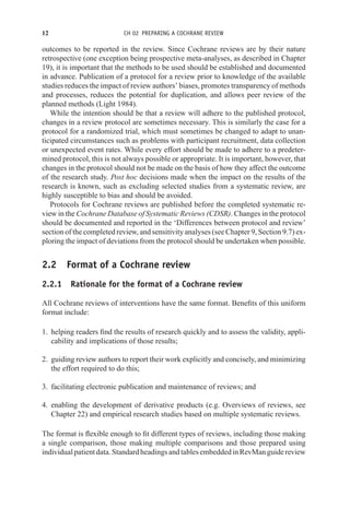 12 CH 02 PREPARING A COCHRANE REVIEW
outcomes to be reported in the review. Since Cochrane reviews are by their nature
retrospective (one exception being prospective meta-analyses, as described in Chapter
19), it is important that the methods to be used should be established and documented
in advance. Publication of a protocol for a review prior to knowledge of the available
studies reduces the impact of review authors’ biases, promotes transparency of methods
and processes, reduces the potential for duplication, and allows peer review of the
planned methods (Light 1984).
While the intention should be that a review will adhere to the published protocol,
changes in a review protocol are sometimes necessary. This is similarly the case for a
protocol for a randomized trial, which must sometimes be changed to adapt to unan-
ticipated circumstances such as problems with participant recruitment, data collection
or unexpected event rates. While every effort should be made to adhere to a predeter-
mined protocol, this is not always possible or appropriate. It is important, however, that
changes in the protocol should not be made on the basis of how they affect the outcome
of the research study. Post hoc decisions made when the impact on the results of the
research is known, such as excluding selected studies from a systematic review, are
highly susceptible to bias and should be avoided.
Protocols for Cochrane reviews are published before the completed systematic re-
view in the Cochrane Database of Systematic Reviews (CDSR). Changes in the protocol
should be documented and reported in the ‘Differences between protocol and review’
section of the completed review, and sensitivity analyses (see Chapter 9, Section 9.7) ex-
ploring the impact of deviations from the protocol should be undertaken when possible.
2.2 Format of a Cochrane review
2.2.1 Rationale for the format of a Cochrane review
All Cochrane reviews of interventions have the same format. Benefits of this uniform
format include:
1. helping readers find the results of research quickly and to assess the validity, appli-
cability and implications of those results;
2. guiding review authors to report their work explicitly and concisely, and minimizing
the effort required to do this;
3. facilitating electronic publication and maintenance of reviews; and
4. enabling the development of derivative products (e.g. Overviews of reviews, see
Chapter 22) and empirical research studies based on multiple systematic reviews.
The format is flexible enough to fit different types of reviews, including those making
a single comparison, those making multiple comparisons and those prepared using
individualpatientdata.StandardheadingsandtablesembeddedinRevManguidereview
 