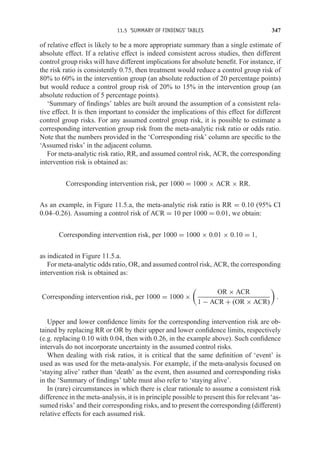 11.5 ‘SUMMARY OF FINDINGS’ TABLES 347
of relative effect is likely to be a more appropriate summary than a single estimate of
absolute effect. If a relative effect is indeed consistent across studies, then different
control group risks will have different implications for absolute benefit. For instance, if
the risk ratio is consistently 0.75, then treatment would reduce a control group risk of
80% to 60% in the intervention group (an absolute reduction of 20 percentage points)
but would reduce a control group risk of 20% to 15% in the intervention group (an
absolute reduction of 5 percentage points).
‘Summary of findings’ tables are built around the assumption of a consistent rela-
tive effect. It is then important to consider the implications of this effect for different
control group risks. For any assumed control group risk, it is possible to estimate a
corresponding intervention group risk from the meta-analytic risk ratio or odds ratio.
Note that the numbers provided in the ‘Corresponding risk’ column are specific to the
‘Assumed risks’ in the adjacent column.
For meta-analytic risk ratio, RR, and assumed control risk, ACR, the corresponding
intervention risk is obtained as:
Corresponding intervention risk, per 1000 = 1000 × ACR × RR.
As an example, in Figure 11.5.a, the meta-analytic risk ratio is RR = 0.10 (95% CI
0.04–0.26). Assuming a control risk of ACR = 10 per 1000 = 0.01, we obtain:
Corresponding intervention risk, per 1000 = 1000 × 0.01 × 0.10 = 1,
as indicated in Figure 11.5.a.
For meta-analytic odds ratio, OR, and assumed control risk, ACR, the corresponding
intervention risk is obtained as:
Corresponding intervention risk, per 1000 = 1000 ×

OR × ACR
1 − ACR + (OR × ACR)

.
Upper and lower confidence limits for the corresponding intervention risk are ob-
tained by replacing RR or OR by their upper and lower confidence limits, respectively
(e.g. replacing 0.10 with 0.04, then with 0.26, in the example above). Such confidence
intervals do not incorporate uncertainty in the assumed control risks.
When dealing with risk ratios, it is critical that the same definition of ‘event’ is
used as was used for the meta-analysis. For example, if the meta-analysis focused on
‘staying alive’ rather than ‘death’ as the event, then assumed and corresponding risks
in the ‘Summary of findings’ table must also refer to ‘staying alive’.
In (rare) circumstances in which there is clear rationale to assume a consistent risk
difference in the meta-analysis, it is in principle possible to present this for relevant ‘as-
sumed risks’ and their corresponding risks, and to present the corresponding (different)
relative effects for each assumed risk.
 
