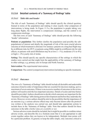 348 CH 11 PRESENTING RESULTS AND ‘SUMMARY OF FINDINGS’ TABLES
11.5.6 Detailed contents of a ‘Summary of findings’ table
11.5.6.1 Table title and header
The title of each ‘Summary of findings’ table should specify the clinical question,
framed in terms of the population and making it clear exactly what comparison of
interventions is being made. In Figure 11.5.a, the population is people taking very
long plane flights, the intervention is compression stockings, and the control is no
compression stockings.
The first rows of each ‘Summary of findings’ table should provide the following
‘header’ information:
Patients or population: This further clarifies the population (and possibly the sub-
populations) of interest and ideally the magnitude of risk of the most crucial adverse
outcome at which treatment is directed. For instance: patients on a long haul flight may
be at different risks for DVT; or patients using SSRIs might be at different risk for side
effects; or patients with atrial fibrillation may be at low ( 1%), moderate (1% to 4%)
or high ( 4%) yearly risk of stroke.
Setting: This should specify any specific characteristics of the settings in which the
studies were carried out that might limit the applicability of the summary of findings
to other settings; e.g. primary care in Europe and North America.
Intervention: The experimental intervention.
Comparison: The control (comparison) intervention (including no specific treatment).
11.5.6.2 Outcomes
The rows of a ‘Summary of findings’ table should include all desirable and undesirable
outcomes (listed in order of importance) that are essential for decision-making, up to a
maximum of seven outcomes. If there is an excessive number of outcomes in the review,
authors will need to omit the less important outcomes. Details of scales and time frames
should be provided. Authors should aim to decide which outcomes are important for the
‘Summary of findings’ table during protocol development and before they undertake the
review. However, review authors should be alert to the possibility that the importance of
an outcome (e.g. a serious adverse effect) may only become known after the protocol
was written or the analysis was carried out, and should take appropriate actions to
include these in the ‘Summary of findings’ table. Note that authors should list these
outcomes in the table whether data are available or not.
Serious adverse events should be included, but it might be possible to combine minor
adverse events, and describe this in a footnote (note that it is not appropriate to add
events together unless they are known to be independent). Multiple time points will
be a particular problem. In general, to keep the table simple, only outcomes critical to
 