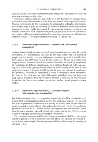 11.5 ‘SUMMARY OF FINDINGS’ TABLES 349
decision making should be presented at multiple time points. The remainder should be
presented at a common time point.
Continuous outcome measures can be shown in the ‘Summary of findings’ table;
review authors should endeavour to make these interpretable to the target audience (see
Chapter 12, Section 12.6). This requires that the units are clear and readily interpretable,
for example, days of pain, or frequency of headache. However, many measurement
instruments are not readily interpretable by non-specialist clinicians or patients, for
example, points on a Beck Depression Inventory or quality of life score. For these, a
more interpretable presentation might involve converting a continuous to a dichotomous
outcome, such as  50% improvement (see Chapter 12, Section 12.6).
11.5.6.3 Illustrative comparative risks 1: Assumed risk (with control
intervention)
Authors should provide up to three typical risks for participants receiving the control
intervention. It is recommended that these be presented in the form of a number of
people experiencing the event per 1000 people (natural frequency). A suitable alter-
native greater than 1000 may be used for rare events, or 100 may be used for more
frequent events. Assumed control intervention risks could be based on assessments
of typical risks in different patient groups or at different lengths of follow-up. Ide-
ally, risks would reflect groups that clinicians can easily identify on the basis of their
presenting features. A footnote should specify the source or rationale for each con-
trol group risk, including the time period to which it corresponds where appropriate.
In Figure 11.5.a, clinicians can easily differentiate individuals with risk factors for
deep venous thrombosis from those without. If there is known to be little variation
in baseline risk then review authors may use the median control group risk across
studies.
11.5.6.4 Illustrative comparative risks 2: Corresponding risk
(with experimental intervention)
For dichotomous outcomes, a corresponding absolute risk should be provided for each
assumed risk in the preceding column, along with a confidence interval. This absolute
risk with (experimental) intervention will usually be derived from the meta-analysis
result presented as in the relative effect column (see Section 11.5.6.5). Formulae are
provided in Section 11.5.5. Review authors should present the absolute effect in the
same format as assumed risks with control intervention (see Section 11.5.6.3), e.g. as
a number of people experiencing the event per 1000 people.
For continuous outcomes, a difference in means or standardized difference in means
should be presented with its confidence interval. These will typically be obtained di-
rectly from a meta-analysis. Explanatory text should be used to clarify the meaning, as
in Figure 11.5.a.
 