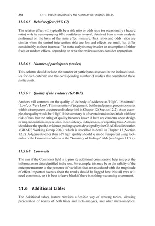 350 CH 11 PRESENTING RESULTS AND ‘SUMMARY OF FINDINGS’ TABLES
11.5.6.5 Relative effect (95% CI)
The relative effect will typically be a risk ratio or odds ratio (or occasionally a hazard
ratio) with its accompanying 95% confidence interval, obtained from a meta-analysis
performed on the basis of the same effect measure. Risk ratios and odds ratios are
similar when the control intervention risks are low and effects are small, but differ
considerably as these increase. The meta-analysis may involve an assumption of either
fixed or random effects, depending on what the review authors consider appropriate.
11.5.6.6 Number of participants (studies)
This column should include the number of participants assessed in the included stud-
ies for each outcome and the corresponding number of studies that contributed these
participants.
11.5.6.7 Quality of the evidence (GRADE)
Authors will comment on the quality of the body of evidence as ‘High’, ‘Moderate’,
‘Low’, or ‘Very Low’. This is a matter of judgement, but the judgement process operates
within a transparent structure and is described in Chapter 12 (Section 12.2). As an exam-
ple, the quality would be ‘High’ if the summary is of several randomized trials with low
risk of bias, but the rating of quality becomes lower if there are concerns about design
or implementation, imprecision, inconsistency, indirectness, or reporting bias. Authors
shouldusethespecificevidencegradingsystemdevelopedbytheGRADEcollaboration
.(GRADE Working Group 2004), which is described in detail in Chapter 12 (Section
12.2). Judgements other than of ‘High’ quality should be made transparent using foot-
notes or the Comments column in the ‘Summary of findings’ table (see Figure 11.5.a).
11.5.6.8 Comments
The aim of the Comments field is to provide additional comments to help interpret the
information or data identified in the row. For example, this may be on the validity of the
outcome measure or the presence of variables that are associated with the magnitude
of effect. Important caveats about the results should be flagged here. Not all rows will
need comments, so it is best to leave blank if there is nothing warranting a comment.
11.6 Additional tables
The Additional tables feature provides a flexible way of creating tables, allowing
presentation of results of both trials and meta-analyses, and other meta-analytical
 