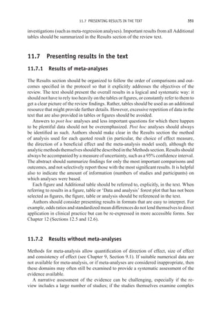11.7 PRESENTING RESULTS IN THE TEXT 351
investigations (such as meta-regression analyses). Important results from all Additional
tables should be summarized in the Results section of the review text.
11.7 Presenting results in the text
11.7.1 Results of meta-analyses
The Results section should be organized to follow the order of comparisons and out-
comes specified in the protocol so that it explicitly addresses the objectives of the
review. The text should present the overall results in a logical and systematic way: it
should not have to rely too heavily on the tables or figures, or constantly refer to them to
get a clear picture of the review findings. Rather, tables should be used as an additional
resource that might provide further details. However, excessive repetition of data in the
text that are also provided in tables or figures should be avoided.
Answers to post hoc analyses and less important questions for which there happen
to be plentiful data should not be overemphasized. Post hoc analyses should always
be identified as such. Authors should make clear in the Results section the method
of analysis used for each quoted result (in particular, the choice of effect measure,
the direction of a beneficial effect and the meta-analysis model used), although the
analytic methods themselves should be described in the Methods section. Results should
always be accompanied by a measure of uncertainty, such as a 95% confidence interval.
The abstract should summarize findings for only the most important comparisons and
outcomes, and not selectively report those with the most significant results. It is helpful
also to indicate the amount of information (numbers of studies and participants) on
which analyses were based.
Each figure and Additional table should be referred to, explicitly, in the text. When
referring to results in a figure, table or ‘Data and analysis’ forest plot that has not been
selected as figures, the figure, table or analysis should be referenced in the text.
Authors should consider presenting results in formats that are easy to interpret. For
example, odds ratios and standardized mean differences do not lend themselves to direct
application in clinical practice but can be re-expressed in more accessible forms. See
Chapter 12 (Sections 12.5 and 12.6).
11.7.2 Results without meta-analyses
Methods for meta-analysis allow quantification of direction of effect, size of effect
and consistency of effect (see Chapter 9, Section 9.1). If suitable numerical data are
not available for meta-analysis, or if meta-analyses are considered inappropriate, then
these domains may often still be examined to provide a systematic assessment of the
evidence available.
A narrative assessment of the evidence can be challenging, especially if the re-
view includes a large number of studies; if the studies themselves examine complex
 