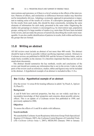 352 CH 11 PRESENTING RESULTS AND ‘SUMMARY OF FINDINGS’ TABLES
interventions and outcomes; or if there is a lot of variation in the effects of the interven-
tion. Patterns of effects, and similarities or differences between studies may therefore
not be immediately obvious. Adopting a systematic approach to presentation is impor-
tant to making sense of the results of a review. If a descriptive paragraph is provided
for the results from each study, this should be done consistently, including the same
elements of information for each study, presented in the same order. Organizing the
studies into groupings or clusters is encouraged (e.g. by intervention type, population
groups, setting etc) if a large number of studies (e.g. more than 20) have been included
in the review, and can make the process of narratively describing the results more man-
ageable. It can also enable identification of patterns in results, both within and between
the groups that are formed.
11.8 Writing an abstract
All full reviews must include an abstract of not more than 400 words. The abstract
should be kept as brief as possible without sacrificing important content. Abstracts to
Cochrane reviews are published in MEDLINE and the Science Citation Index, and are
made freely available on the internet. It is therefore important that they can be read as
stand-alone documents.
The abstract should summarize the key methods, results and conclusions of the
review and should not contain any information that is not in the review. Links to other
parts of the review (such as references, studies, tables and figures) may not be included
in the abstract. A hypothetical example of an abstract is included in Box 11.8.a.
Box 11.8.a Hypothetical example of an abstract
(For the review ‘A versus B for treating influenza in adults’ by Peach A, Apricot
D, Plum P.)
Background
A and B both have antiviral properties, but they are not widely used due to
incomplete knowledge of their properties and concerns about possible adverse
effects. This is an update of a Cochrane review first published in 1999, and
previously updated in 2006.
Objectives
To assess the effects of A and B in adults with influenza.
Search methods
We searched the Cochrane Acute Respiratory Infections Group Trials Specialized
Register (15 February 2007), the Cochrane Central Register of Controlled Trials
(The Cochrane Library Issue 1, 2007), MEDLINE (January 1966 to January
 