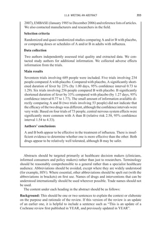 11.8 WRITING AN ABSTRACT 353
2007), EMBASE (January 1985 to December 2006) and reference lists of articles.
We also contacted manufacturers and researchers in the field.
Selection criteria
Randomized and quasi-randomized studies comparing A and/or B with placebo,
or comparing doses or schedules of A and/or B in adults with influenza.
Data collection
Two authors independently assessed trial quality and extracted data. We con-
tacted study authors for additional information. We collected adverse effects
information from the trials.
Main results
Seventeen trials involving 689 people were included. Five trials involving 234
people compared A with placebo. Compared with placebo, A significantly short-
ened duration of fever by 23% (by 1.00 days, 95% confidence interval 0.73 to
1.29). Six trials involving 256 people compared B with placebo. B significantly
shortened duration of fever by 33% compared with placebo (by 1.27 days, 95%
confidence interval 0.77 to 1.77). The small amount of information available di-
rectly comparing A and B (two trials involving 53 people) did not indicate that
the efficacy of the two drugs was different, although the confidence intervals were
very wide. Based on four trials of 73 people, central nervous system effects were
significantly more common with A than B (relative risk 2.58, 95% confidence
interval 1.54 to 4.33).
Authors’ conclusions
A and B both appear to be effective in the treatment of influenza. There is insuf-
ficient evidence to determine whether one is more effective than the other. Both
drugs appear to be relatively well tolerated, although B may be safer.
Abstracts should be targeted primarily at healthcare decision makers (clinicians,
informed consumers and policy makers) rather than just to researchers. Terminology
should be reasonably comprehensible to a general rather than a specialist healthcare
audience. Abbreviations should be avoided, except where they are widely understood
(for example, HIV). Where essential, other abbreviations should be spelt out (with the
abbreviations in brackets) on first use. Names of drugs and interventions that can be
understood internationally should be used wherever possible. Trade names should not
be used.
The content under each heading in the abstract should be as follows:
Background: This should be one or two sentences to explain the context or elaborate
on the purpose and rationale of the review. If this version of the review is an update
of an earlier one, it is helpful to include a sentence such as “This is an update of a
Cochrane review first published in YEAR, and previously updated in YEAR”.
 