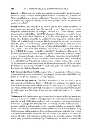 354 CH 11 PRESENTING RESULTS AND ‘SUMMARY OF FINDINGS’ TABLES
Objectives: This should be a precise statement of the primary objective of the review,
ideally in a single sentence, matching the Objectives in the main text of the review.
Where possible the style should be of the form “To assess the effects of [intervention
or comparison] for[health problem] for/in[types of people, disease or problem and
setting if specified]”.
Search methods: This should list the sources and the dates of the last search, for
each source, using the active form ‘We searched. . . .’ or, if there is only one author,
the passive form can be used, for example, ‘Database X, Y, Z were searched’. Search
terms should not be listed here. If the CRG’s Specialized Register was used, this should
be listed first in the form ‘Cochrane X Group Specialized Register’. The order for
listing other databases should be the Cochrane Central Register of Controlled Trials,
MEDLINE, EMBASE, other databases. The date range of the search for each database
should be given. For the Cochrane Central Register of Controlled Trials this should
be in the form ‘Cochrane Central Register of Controlled Trials (The Cochrane Library
2007, Issue 1)’. For most other databases, such as MEDLINE, it should be in the
form ‘MEDLINE (January 1966 to December 2006)’. Searching of bibliographies for
relevant citations can be covered in a generic phrase ‘reference lists of articles’. If there
were any constraints based on language or publication status, these should be listed. If
individuals or organizations were contacted to locate studies this should be noted and
it is preferable to use ‘We contacted pharmaceutical companies’ rather than a listing of
all the pharmaceutical companies contacted. If journals were specifically handsearched
for the review, this should be noted but handsearching to help build the Specialized
Register of the CRG should not be listed.
Selection criteria: These should be given as ‘[type of study] of [type of intervention or
comparison] in [disease, problem or type of people]’. Outcomes should only be listed
here if the review was restricted to specific outcomes.
Data collection and analysis: This should be restricted to how data were extracted
and assessed, and not include details of what data were extracted. This section should
cover whether data extraction and assessments of risk of bias were done by more than
one person. If the authors contacted investigators to obtain missing information, this
should be noted here. What steps, if any, were taken to identify adverse effects should
be noted.
Mainresults:Thissectionshouldbeginwiththetotalnumberofstudiesandparticipants
included in the review, and brief details pertinent to the interpretation of the results (for
example, the risk of bias in the studies overall or a comment on the comparability of
the studies, if appropriate). It should address the primary objective and be restricted to
the main qualitative and quantitative results (generally including not more than six key
results). The outcomes included should be selected on the basis of which are most likely
to help someone making a decision about whether or not to use a particular intervention.
Adverse effects should be included if these are covered in the review. If necessary, the
number of studies and participants contributing to the separate outcomes should be
noted, along with concerns over quality of evidence specific to these outcomes. The
 