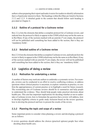 2.3 LOGISTICS OF DOING A REVIEW 13
authors when preparing their report and make it easier for readers to identify information
that is of particular interest to them. The headings within RevMan are listed in Sections
2.2.2 and 2.2.3. A detailed guide to the content that should follow each heading is
provided in Chapter 4.
2.2.2 Outline of a protocol for a Cochrane review
Box 2.2.a lists the elements that define a complete protocol for a Cochrane review, and
indicate how the protocol is likely to appear in the CDSR (which may not be the same as
in RevMan). If any of the sections marked with an asterisk (*) are empty, the protocol
will not be published until something has been added to the section, that is they are
‘mandatory fields’.
2.2.3 Detailed outline of a Cochrane review
Box2.2.bliststheelementsthatdefineacompleteCochranereview,andindicatehowthe
review is likely to appear in the CDSR (which may not be the same as in RevMan). If any
of the sections marked with an asterisk (*) are empty, the review will not be published
until something has been added to the section, that is they are ‘mandatory fields’.
2.3 Logistics of doing a review
2.3.1 Motivation for undertaking a review
A number of factors may motivate authors to undertake a systematic review. For exam-
ple, reviews can be conducted in an effort to resolve conflicting evidence, to address
questions where clinical practice is uncertain, to explore variations in practice, to con-
firm the appropriateness of current practice or to highlight a need for future research.
The overarching aim of Cochrane reviews should be to summarize and help people
to understand the evidence. They should help people make practical decisions about
health care. This aim has important implications for deciding whether or not to under-
take a Cochrane review, how to formulate the question that a review will address, how
to develop eligibility criteria to guide study inclusion based on the review question,
how to develop the protocol and how to present the results of the review.
2.3.2 Planning the topic and scope of a review
Some important points to consider when planning a review and developing a protocol
are as follows:
r review questions should address the choices (practical options) people face when
deciding about health care;
 