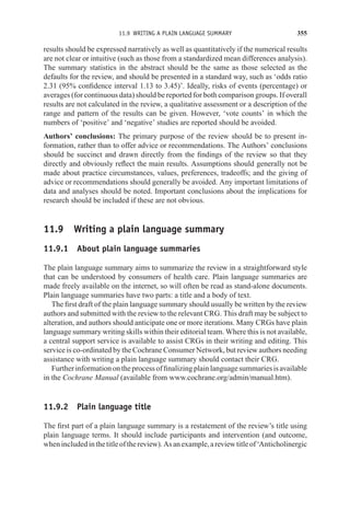 11.9 WRITING A PLAIN LANGUAGE SUMMARY 355
results should be expressed narratively as well as quantitatively if the numerical results
are not clear or intuitive (such as those from a standardized mean differences analysis).
The summary statistics in the abstract should be the same as those selected as the
defaults for the review, and should be presented in a standard way, such as ‘odds ratio
2.31 (95% confidence interval 1.13 to 3.45)’. Ideally, risks of events (percentage) or
averages (for continuous data) should be reported for both comparison groups. If overall
results are not calculated in the review, a qualitative assessment or a description of the
range and pattern of the results can be given. However, ‘vote counts’ in which the
numbers of ‘positive’ and ‘negative’ studies are reported should be avoided.
Authors’ conclusions: The primary purpose of the review should be to present in-
formation, rather than to offer advice or recommendations. The Authors’ conclusions
should be succinct and drawn directly from the findings of the review so that they
directly and obviously reflect the main results. Assumptions should generally not be
made about practice circumstances, values, preferences, tradeoffs; and the giving of
advice or recommendations should generally be avoided. Any important limitations of
data and analyses should be noted. Important conclusions about the implications for
research should be included if these are not obvious.
11.9 Writing a plain language summary
11.9.1 About plain language summaries
The plain language summary aims to summarize the review in a straightforward style
that can be understood by consumers of health care. Plain language summaries are
made freely available on the internet, so will often be read as stand-alone documents.
Plain language summaries have two parts: a title and a body of text.
The first draft of the plain language summary should usually be written by the review
authors and submitted with the review to the relevant CRG. This draft may be subject to
alteration, and authors should anticipate one or more iterations. Many CRGs have plain
language summary writing skills within their editorial team. Where this is not available,
a central support service is available to assist CRGs in their writing and editing. This
service is co-ordinated by the Cochrane Consumer Network, but review authors needing
assistance with writing a plain language summary should contact their CRG.
Furtherinformationontheprocessoffinalizingplainlanguagesummariesisavailable
in the Cochrane Manual (available from www.cochrane.org/admin/manual.htm).
11.9.2 Plain language title
The first part of a plain language summary is a restatement of the review’s title using
plain language terms. It should include participants and intervention (and outcome,
whenincludedinthetitleofthereview).Asanexample,areviewtitleof‘Anticholinergic
 