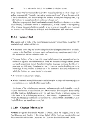 356 CH 11 PRESENTING RESULTS AND ‘SUMMARY OF FINDINGS’ TABLES
drugs versus other medications for overactive bladder syndrome in adults’ might have
a plain language title ‘Drugs for overactive bladder syndrome’. Where the review title
is easily understood, this should simply be restated as the plain language title, e.g.
‘Interventions to reduce harm from continued tobacco use’.
The plain language title should not be declarative (it should not reflect the conclusions
of the review). It should be written in sentence case (i.e. with a capital at the beginning
of the title and for names, but the remainder in lower case; see examples above), should
not be more than 256 characters in length, and should not end with a full stop.
11.9.3 Summary text
The second part, or body, of the plain language summary should be no more than 400
words in length and should include:
r A statement about why the review is important: for example definition of and back-
ground to the healthcare problem, signs and symptoms, prevalence, description of
the intervention and the rationale for its use.
r The main findings of the review: this could include numerical summaries when the
review has reported results in numerical form, but these should be given in a general
and easily understood format. Results in the plain language summary should not be
presented any differently from in the review (i.e. no new results should appear in the
summary). Where possible an indication of the number of trials and participants on
which the findings are based should be provided.
r A comment on any adverse effects.
r A brief comment on any limitations of the review (for example trials in very specific
populations or poor methods of included trials).
At the end of the plain language summary authors may give web links (for example
to other information or decision aids on CRG web sites, providing that these comply
with The Cochrane Collaboration policy on web links. Graphs or pictures should not
be included in the plain language summary. As with other components of a Cochrane
review, plain language summaries should follow the format of the Cochrane Style Guide
(available from www.cochrane.org/style).
11.10 Chapter information
Authors: Holger J Schünemann, Andrew D Oxman, Julian PT Higgins, Gunn E Vist,
Paul Glasziou and Gordon H Guyatt on behalf of the Cochrane Applicability and
Recommendations Methods Group and the Cochrane Statistical Methods Group.
 