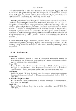 11.11 REFERENCES 357
This chapter should be cited as: Schünemann HJ, Oxman AD, Higgins JPT, Vist
GE, Glasziou P, Guyatt GH. Chapter 11: Presenting results and ‘Summary of findings’
tables. In: Higgins JPT, Green S (editors), Cochrane Handbook for Systematic Reviews
of Interventions. Chichester (UK): John Wiley  Sons, 2008.
Acknowledgements: Professor Penny Hawe contributed to the text on adverse effects.
Jon Deeks provided helpful contributions. Sally Green, Janet Wale and Gill Gyte de-
veloped the guidance on plain language summaries, and we also drew on guidance for
narrative synthesis by Rebecca Ryan and the Consumers and Communication Review
Group. The material on writing abstracts builds on earlier versions of the Handbook.
For details of previous authors and editors of the Handbook, please refer to Section 1.4.
For details of the Cochrane Applicability and Recommendations Methods Group, see
Chapter 12 (Box 12.8.a); for the Cochrane Statistical Methods Group, see Chapter 9
(Box 9.8.a).
Conflict of interest: Holger Schünemann, Andrew Oxman, Gunn Vist, Paul Glasziou
and Gordon Guyatt have, to varying degrees, taken leadership roles in the GRADE
Working Group from which many of the ideas around ‘Summary of findings’ tables
have arisen.
11.11 References
Clarke 2006
Clarke M, Hopewell S, Juszczak E, Eisinga A, Kjeldstrøm M. Compression stockings for
preventing deep vein thrombosis in airline passengers. Cochrane Database of Systematic
Reviews 2006, Issue 2. Art No: CD004002.
Deeks 2001
Deeks JJ, Altman DG. Effect measures for meta-analysis of trials with binary outcomes.
In: Egger M, Davey Smith G, Altman DG (editors). Systematic Reviews in Health Care:
Meta-analysis in Context (2nd edition). London (UK): BMJ Publication Group, 2001.
Engels 2000
Engels EA, Schmid CH, Terrin N, Olkin I, Lau J. Heterogeneity and statistical significance
in meta-analysis: an empirical study of 125 meta-analyses. Statistics in Medicine 2000; 19:
1707–1728.
GRADE Working Group 2004
GRADE Working Group. Grading quality of evidence and strength of recommendations.
BMJ 2004; 328: 1490–1494.
Lewis 2001
Lewis S, Clarke M. Forest plots: trying to see the wood and the trees. BMJ 2001; 322:
1479–1480.
 