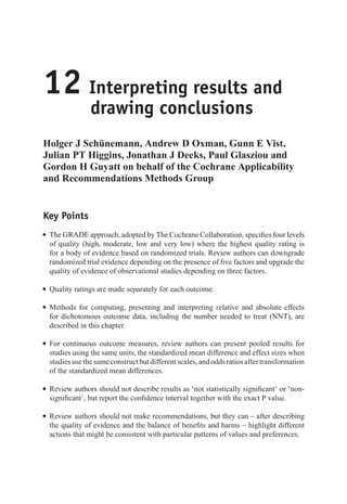 12 Interpreting results and
drawing conclusions
Holger J Schünemann, Andrew D Oxman, Gunn E Vist,
Julian PT Higgins, Jonathan J Deeks, Paul Glasziou and
Gordon H Guyatt on behalf of the Cochrane Applicability
and Recommendations Methods Group
Key Points
r The GRADE approach, adopted by The Cochrane Collaboration, specifies four levels
of quality (high, moderate, low and very low) where the highest quality rating is
for a body of evidence based on randomized trials. Review authors can downgrade
randomized trial evidence depending on the presence of five factors and upgrade the
quality of evidence of observational studies depending on three factors.
r Quality ratings are made separately for each outcome.
r Methods for computing, presenting and interpreting relative and absolute effects
for dichotomous outcome data, including the number needed to treat (NNT), are
described in this chapter.
r For continuous outcome measures, review authors can present pooled results for
studies using the same units, the standardized mean difference and effect sizes when
studiesusethesameconstructbutdifferentscales,andoddsratiosaftertransformation
of the standardized mean differences.
r Review authors should not describe results as ‘not statistically significant’ or ‘non-
significant’, but report the confidence interval together with the exact P value.
r Review authors should not make recommendations, but they can – after describing
the quality of evidence and the balance of benefits and harms – highlight different
actions that might be consistent with particular patterns of values and preferences.
 