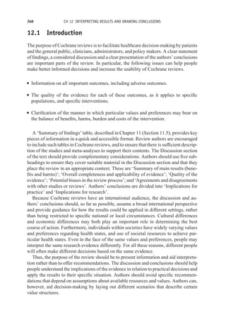 360 CH 12 INTERPRETING RESULTS AND DRAWING CONCLUSIONS
12.1 Introduction
The purpose of Cochrane reviews is to facilitate healthcare decision-making by patients
and the general public, clinicians, administrators, and policy makers. A clear statement
of findings, a considered discussion and a clear presentation of the authors’ conclusions
are important parts of the review. In particular, the following issues can help people
make better informed decisions and increase the usability of Cochrane reviews.
r Information on all important outcomes, including adverse outcomes.
r The quality of the evidence for each of these outcomes, as it applies to specific
populations, and specific interventions.
r Clarification of the manner in which particular values and preferences may bear on
the balance of benefits, harms, burden and costs of the intervention.
A ‘Summary of findings’ table, described in Chapter 11 (Section 11.5), provides key
pieces of information in a quick and accessible format. Review authors are encouraged
to include such tables in Cochrane reviews, and to ensure that there is sufficient descrip-
tion of the studies and meta-analyses to support their contents. The Discussion section
of the text should provide complementary considerations. Authors should use five sub-
headings to ensure they cover suitable material in the Discussion section and that they
place the review in an appropriate context. These are ‘Summary of main results (bene-
fits and harms)’; ‘Overall completeness and applicability of evidence’; ‘Quality of the
evidence’; ‘Potential biases in the review process’; and ‘Agreements and disagreements
with other studies or reviews’. Authors’ conclusions are divided into ‘Implications for
practice’ and ‘Implications for research’.
Because Cochrane reviews have an international audience, the discussion and au-
thors’ conclusions should, so far as possible, assume a broad international perspective
and provide guidance for how the results could be applied in different settings, rather
than being restricted to specific national or local circumstances. Cultural differences
and economic differences may both play an important role in determining the best
course of action. Furthermore, individuals within societies have widely varying values
and preferences regarding health states, and use of societal resources to achieve par-
ticular health states. Even in the face of the same values and preferences, people may
interpret the same research evidence differently. For all these reasons, different people
will often make different decisions based on the same evidence.
Thus, the purpose of the review should be to present information and aid interpreta-
tion rather than to offer recommendations. The discussion and conclusions should help
people understand the implications of the evidence in relation to practical decisions and
apply the results to their specific situation. Authors should avoid specific recommen-
dations that depend on assumptions about available resources and values. Authors can,
however, aid decision-making by laying out different scenarios that describe certain
value structures.
 