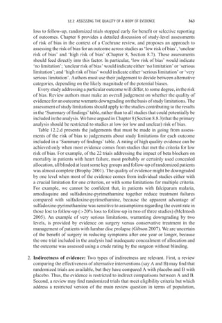 12.2 ASSESSING THE QUALITY OF A BODY OF EVIDENCE 363
loss to follow-up, randomized trials stopped early for benefit or selective reporting
of outcomes. Chapter 8 provides a detailed discussion of study-level assessments
of risk of bias in the context of a Cochrane review, and proposes an approach to
assessing the risk of bias for an outcome across studies as ‘low risk of bias’, ‘unclear
risk of bias’ and ‘high risk of bias’ (Chapter 8, Section 8.7). These assessments
should feed directly into this factor. In particular, ‘low risk of bias’ would indicate
‘no limitation’; ‘unclear risk of bias’ would indicate either ‘no limitation’ or ‘serious
limitation’; and ‘high risk of bias’ would indicate either ‘serious limitation’ or ‘very
serious limitation’. Authors must use their judgement to decide between alternative
categories, depending on the likely magnitude of the potential biases.
Every study addressing a particular outcome will differ, to some degree, in the risk
of bias. Review authors must make an overall judgement on whether the quality of
evidence for an outcome warrants downgrading on the basis of study limitations. The
assessment of study limitations should apply to the studies contributing to the results
in the ‘Summary of findings’ table, rather than to all studies that could potentially be
included in the analysis. We have argued in Chapter 8 (Section 8.8.3) that the primary
analysis should be restricted to studies at low (or low and unclear) risk of bias.
Table 12.2.d presents the judgements that must be made in going from assess-
ments of the risk of bias to judgements about study limitations for each outcome
included in a ‘Summary of findings’ table. A rating of high quality evidence can be
achieved only when most evidence comes from studies that met the criteria for low
risk of bias. For example, of the 22 trials addressing the impact of beta blockers on
mortality in patients with heart failure, most probably or certainly used concealed
allocation, all blinded at least some key groups and follow-up of randomized patients
was almost complete (Brophy 2001). The quality of evidence might be downgraded
by one level when most of the evidence comes from individual studies either with
a crucial limitation for one criterion, or with some limitations for multiple criteria.
For example, we cannot be confident that, in patients with falciparum malaria,
amodiaquine and sulfadoxine-pyrimethamine together reduce treatment failures
compared with sulfadoxine-pyrimethamine, because the apparent advantage of
sulfadoxine-pyrimethamine was sensitive to assumptions regarding the event rate in
those lost to follow-up (20% loss to follow-up in two of three studies) (McIntosh
2005). An example of very serious limitations, warranting downgrading by two
levels, is provided by evidence on surgery versus conservative treatment in the
management of patients with lumbar disc prolapse (Gibson 2007). We are uncertain
of the benefit of surgery in reducing symptoms after one year or longer, because
the one trial included in the analysis had inadequate concealment of allocation and
the outcome was assessed using a crude rating by the surgeon without blinding.
2. Indirectness of evidence: Two types of indirectness are relevant. First, a review
comparing the effectiveness of alternative interventions (say A and B) may find that
randomized trials are available, but they have compared A with placebo and B with
placebo. Thus, the evidence is restricted to indirect comparisons between A and B.
Second, a review may find randomized trials that meet eligibility criteria but which
address a restricted version of the main review question in terms of population,
 