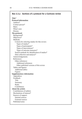 14 CH 02 PREPARING A COCHRANE REVIEW
Box 2.3.a Sections of a protocol for a Cochrane review
Title*
Protocol information:
Authors*
Contact person*
Dates
What’s new
History
The protocol:
Background*
Objectives*
Methods:
Criteria for selecting studies for this review:
Types of studies*
Types of participants*
Types of interventions*
Types of outcome measures*
Search methods for identification of studies*
Data collection and analysis*
Acknowledgements
References:
Other references:
Additional references
Other published versions of this review
Tables and figures:
Additional tables
Figures
Supplementary information:
Appendices
Feedback:
Title
Summary
Reply
Contributors
About the article:
Contributions of authors
Declarations of interest*
Sources of support:
Internal sources
External sources
Published notes
 