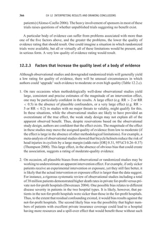 366 CH 12 INTERPRETING RESULTS AND DRAWING CONCLUSIONS
patients) (Alonso-Coello 2006). The heavy involvement of sponsors in most of these
trials raises questions of whether unpublished trials suggesting no benefit exist.
A particular body of evidence can suffer from problems associated with more than
one of the five factors above, and the greater the problems, the lower the quality of
evidence rating that should result. One could imagine a situation in which randomized
trials were available, but all or virtually all of these limitations would be present, and
in serious form. A very low quality of evidence rating would result.
12.2.3 Factors that increase the quality level of a body of evidence
Although observational studies and downgraded randomized trials will generally yield
a low rating for quality of evidence, there will be unusual circumstances in which
authors could ‘upgrade’ such evidence to moderate or even high quality (Table 12.2.c).
1. On rare occasions when methodologically well-done observational studies yield
large, consistent and precise estimates of the magnitude of an intervention effect,
one may be particularly confident in the results. A large effect (e.g. RR  2 or RR
 0.5) in the absence of plausible confounders, or a very large effect (e.g. RR 
5 or RR  0.2) in studies with no major threats to validity, might qualify for this.
In these situations, while the observational studies are likely to have provided an
overestimate of the true effect, the weak study design may not explain all of the
apparent observed benefit. Thus, despite reservations based on the observational
study design, authors are confident that the effect exists. The magnitude of the effect
in these studies may move the assigned quality of evidence from low to moderate (if
the effect is large in the absence of other methodological limitations). For example, a
meta-analysis of observational studies showed that bicycle helmets reduce the risk of
head injuries in cyclists by a large margin (odds ratio [OR] 0.31, 95%CI 0.26–0.37)
(Thompson 2000). This large effect, in the absence of obvious bias that could create
the association, suggests a rating of moderate-quality evidence.
2. On occasion, all plausible biases from observational or randomized studies may be
working to underestimate an apparent intervention effect. For example, if only sicker
patients receive an experimental intervention or exposure, yet they still fare better, it
is likely that the actual intervention or exposure effect is larger than the data suggest.
For instance, a rigorous systematic review of observational studies including a total
of 38 million patients demonstrated higher death rates in private for-profit versus pri-
vate not-for-profit hospitals (Devereaux 2004). One possible bias relates to different
disease severity in patients in the two hospital types. It is likely, however, that pa-
tients in the not-for-profit hospitals were sicker than those in the for-profit hospitals.
Thus, to the extent that residual confounding existed, it would bias results against the
not-for-profit hospitals. The second likely bias was the possibility that higher num-
bers of patients with excellent private insurance coverage could lead to a hospital
having more resources and a spill-over effect that would benefit those without such
 