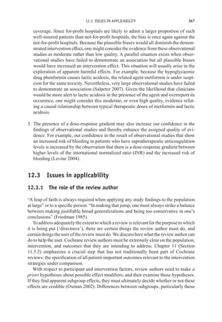 12.3 ISSUES IN APPLICABILITY 367
coverage. Since for-profit hospitals are likely to admit a larger proportion of such
well-insured patients than not-for-profit hospitals, the bias is once again against the
not-for-profit hospitals. Because the plausible biases would all diminish the demon-
strated intervention effect, one might consider the evidence from these observational
studies as moderate rather than low quality. A parallel situation exists when obser-
vational studies have failed to demonstrate an association but all plausible biases
would have increased an intervention effect. This situation will usually arise in the
exploration of apparent harmful effects. For example, because the hypoglycaemic
drug phenformin causes lactic acidosis, the related agent metformin is under suspi-
cion for the same toxicity. Nevertheless, very large observational studies have failed
to demonstrate an association (Salpeter 2007). Given the likelihood that clinicians
would be more alert to lactic acidosis in the presence of the agent and overreport its
occurence, one might consider this moderate, or even high quality, evidence refut-
ing a causal relationship between typical therapeutic doses of metformin and lactic
acidosis.
3. The presence of a dose-response gradient may also increase our confidence in the
findings of observational studies and thereby enhance the assigned quality of evi-
dence. For example, our confidence in the result of observational studies that show
an increased risk of bleeding in patients who have supratherapeutic anticoagulation
levels is increased by the observation that there is a dose-response gradient between
higher levels of the international normalized ratio (INR) and the increased risk of
bleeding (Levine 2004).
12.3 Issues in applicability
12.3.1 The role of the review author
“A leap of faith is always required when applying any study findings to the population
at large” or to a specific person. “In making that jump, one must always strike a balance
between making justifiable broad generalizations and being too conservative in one’s
conclusions” (Friedman 1985).
To address adequately the extent to which a review is relevant for the purpose to which
it is being put (‘directness’), there are certain things the review author must do, and
certain things the user of the review must do. We discuss here what the review author can
do to help the user. Cochrane review authors must be extremely clear on the population,
intervention, and outcomes that they are intending to address. Chapter 11 (Section
11.5.2) emphasizes a crucial step that has not traditionally been part of Cochrane
reviews: the specification of all patient-important outcomes relevant to the intervention
strategies under comparison.
With respect to participant and intervention factors, review authors need to make a
priori hypotheses about possible effect modifiers, and then examine those hypotheses.
If they find apparent subgroup effects, they must ultimately decide whether or not these
effects are credible (Oxman 2002). Differences between subgroups, particularly those
 