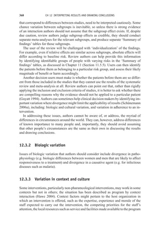 368 CH 12 INTERPRETING RESULTS AND DRAWING CONCLUSIONS
that correspond to differences between studies, need to be interpreted cautiously. Some
chance variation between subgroups is inevitable, so unless there is strong evidence
of an interaction authors should not assume that the subgroup effect exists. If, despite
due caution, review authors judge subgroup effects as credible, they should conduct
separate meta-analyses for the relevant subgroups, and produce separate ‘Summary of
findings’ tables for those subgroups.
The user of the review will be challenged with ‘individualization’ of the findings.
For example, even if relative effects are similar across subgroups, absolute effects will
differ according to baseline risk. Review authors can help provide this information
by identifying identifiable groups of people with varying risks in the ‘Summary of
findings’ tables, as discussed in Chapter 11 (Section 11.5.5). Users can then identify
the patients before them as belonging to a particular risk group, and assess their likely
magnitude of benefit or harm accordingly.
Another decision users must make is whether the patients before them are so differ-
ent from those included in the studies that they cannot use the results of the systematic
review and meta-analysis at all. Review authors can point out that, rather than rigidly
applying the inclusion and exclusion criteria of studies, it is better to ask whether there
are compelling reasons why the evidence should not be applied to a particular patient
(Guyatt 1994). Authors can sometimes help clinical decision makers by identifying im-
portant variation where divergence might limit the applicability of results (Schünemann
2006a), including: biologic and cultural variation, and variation in adherence to an in-
tervention.
In addressing these issues, authors cannot be aware of, or address, the myriad of
differences in circumstances around the world. They can, however, address differences
of known importance to many people and, importantly, they should avoid assuming
that other people’s circumstances are the same as their own in discussing the results
and drawing conclusions.
12.3.2 Biologic variation
Issues of biologic variation that authors should consider include divergence in patho-
physiology (e.g. biologic differences between women and men that are likely to affect
responsiveness to a treatment) and divergence in a causative agent (e.g. for infectious
diseases such as malaria).
12.3.3 Variation in context and culture
Some interventions, particularly non-pharamcological interventions, may work in some
contexts but not in others; the situation has been described as program by context
interaction (Hawe 2004). Context factors might pertain to the host organization in
which an intervention is offered, such as the expertise, experience and morale of the
staff expected to carry out the intervention, the competing priorities for the staff’s
attention, the local resources such as service and facilities made available to the program
 