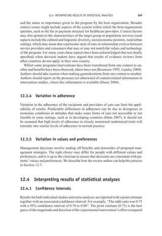 12.4 INTERPRETING RESULTS OF STATISTICAL ANALYSES 369
and the status or importance given to the program by the host organization. Broader
context issues might include aspects of the system within which the host organization
operates, such as the fee or payment structure for healthcare providers. Context factors
may also pertain to the characteristics of the target group or population services (such
aspects include the cultural and linguistic diversity, socioeconomic position, rural/urban
setting), which may mean that a particular style of care or relationship evolves between
service providers and consumers that may or may not match the values and technology
of the program. For many years these aspects have been acknowledged (but not clearly
specified) when decision makers have argued that results of evidence reviews from
other countries do not apply in their own country.
Whilst some programs/interventions have been transferred from one context to an-
other and benefits have been observed, others have not (Resnicow 1993, Lumley 2004).
Authors should take caution when making generalizations from one context to another.
Authors should report on the presence (or otherwise) of context-related information in
intervention studies, where this information is available (Hawe 2004).
12.3.4 Variation in adherence
Variation in the adherence of the recipients and providers of care can limit the appli-
cability of results. Predictable differences in adherence can be due to divergence in
economic conditions or attitudes that make some forms of care not accessible or not
feasible in some settings, such as in developing countries (Dans 2007). It should not
be assumed that high levels of adherence in closely monitored randomized trials will
translate into similar levels of adherence in normal practice.
12.3.5 Variation in values and preferences
Management decisions involve trading off benefits and downsides of proposed man-
agement strategies. The right choice may differ for people with different values and
preferences, and it is up to the clinician to ensure that decisions are consistent with pa-
tients’ values and preferences. We describe how the review author can help this process
in Section 12.7.
12.4 Interpreting results of statistical analyses
12.4.1 Confidence intervals
Results for both individual studies and meta-analyses are reported with a point estimate
together with an associated confidence interval. For example, “The odds ratio was 0.75
with a 95% confidence interval of 0.70 to 0.80”. The point estimate (0.75) is the best
guess of the magnitude and direction of the experimental intervention’s effect compared
 