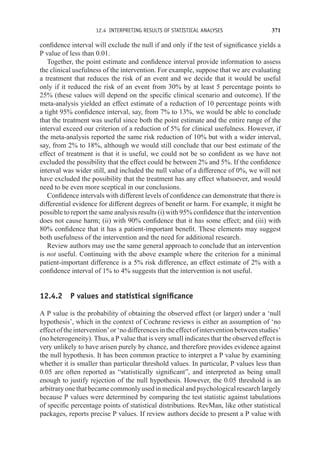 12.4 INTERPRETING RESULTS OF STATISTICAL ANALYSES 371
confidence interval will exclude the null if and only if the test of significance yields a
P value of less than 0.01.
Together, the point estimate and confidence interval provide information to assess
the clinical usefulness of the intervention. For example, suppose that we are evaluating
a treatment that reduces the risk of an event and we decide that it would be useful
only if it reduced the risk of an event from 30% by at least 5 percentage points to
25% (these values will depend on the specific clinical scenario and outcome). If the
meta-analysis yielded an effect estimate of a reduction of 10 percentage points with
a tight 95% confidence interval, say, from 7% to 13%, we would be able to conclude
that the treatment was useful since both the point estimate and the entire range of the
interval exceed our criterion of a reduction of 5% for clinical usefulness. However, if
the meta-analysis reported the same risk reduction of 10% but with a wider interval,
say, from 2% to 18%, although we would still conclude that our best estimate of the
effect of treatment is that it is useful, we could not be so confident as we have not
excluded the possibility that the effect could be between 2% and 5%. If the confidence
interval was wider still, and included the null value of a difference of 0%, we will not
have excluded the possibility that the treatment has any effect whatsoever, and would
need to be even more sceptical in our conclusions.
Confidence intervals with different levels of confidence can demonstrate that there is
differential evidence for different degrees of benefit or harm. For example, it might be
possible to report the same analysis results (i) with 95% confidence that the intervention
does not cause harm; (ii) with 90% confidence that it has some effect; and (iii) with
80% confidence that it has a patient-important benefit. These elements may suggest
both usefulness of the intervention and the need for additional research.
Review authors may use the same general approach to conclude that an intervention
is not useful. Continuing with the above example where the criterion for a minimal
patient-important difference is a 5% risk difference, an effect estimate of 2% with a
confidence interval of 1% to 4% suggests that the intervention is not useful.
12.4.2 P values and statistical significance
A P value is the probability of obtaining the observed effect (or larger) under a ‘null
hypothesis’, which in the context of Cochrane reviews is either an assumption of ‘no
effectoftheintervention’or‘nodifferencesintheeffectofinterventionbetweenstudies’
(no heterogeneity). Thus, a P value that is very small indicates that the observed effect is
very unlikely to have arisen purely by chance, and therefore provides evidence against
the null hypothesis. It has been common practice to interpret a P value by examining
whether it is smaller than particular threshold values. In particular, P values less than
0.05 are often reported as “statistically significant”, and interpreted as being small
enough to justify rejection of the null hypothesis. However, the 0.05 threshold is an
arbitrary one that became commonly used in medical and psychological research largely
because P values were determined by comparing the test statistic against tabulations
of specific percentage points of statistical distributions. RevMan, like other statistical
packages, reports precise P values. If review authors decide to present a P value with
 