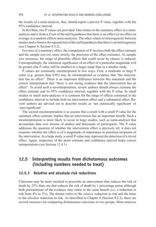 372 CH 12 INTERPRETING RESULTS AND DRAWING CONCLUSIONS
the results of a meta-analysis, they should report a precise P value, together with the
95% confidence interval.
In RevMan, two P values are provided. One relates to the summary effect in a meta-
analysis and is from a Z test of the null hypothesis that there is no effect (or no effect on
average in a random-effects meta-analysis). The other relates to heterogeneity between
studies and is from a chi-squared test of the null hypothesis that there is no heterogeneity
(see Chapter 9, Section 9.5.2).
For tests of a summary effect, the computation of P involves both the effect estimate
and the sample size (or, more strictly, the precision of the effect estimate). As sample
size increases, the range of plausible effects that could occur by chance is reduced.
Correspondingly, the statistical significance of an effect of a particular magnitude will
be greater (the P value will be smaller) in a larger study than in a smaller study.
P values are commonly misinterpreted in two ways. First, a moderate or large P
value (e.g. greater than 0.05) may be misinterpreted as evidence that “the interven-
tion has no effect”. There is an important difference between this statement and the
correct interpretation that “there is not strong evidence that the intervention has an
effect”. To avoid such a misinterpretation, review authors should always examine the
effect estimate and its 95% confidence interval, together with the P value. In small
studies or small meta-analyses it is common for the range of effects contained in the
confidence interval to include both no intervention effect and a substantial effect. Re-
view authors are advised not to describe results as ‘not statistically significant’ or
‘non-significant’.
The second misinterpretation is to assume that a result with a small P value for the
summary effect estimate implies that an intervention has an important benefit. Such a
misinterpretation is more likely to occur in large studies, such as meta-analyses that
accumulate data over dozens of studies and thousands of participants. The P value
addresses the question of whether the intervention effect is precisely nil; it does not
examine whether the effect is of a magnitude of importance to potential recipients of
the intervention. In a large study, a small P value may represent the detection of a trivial
effect. Again, inspection of the point estimate and confidence interval helps correct
interpretations (see Section 12.4.1).
12.5 Interpreting results from dichotomous outcomes
(including numbers needed to treat)
12.5.1 Relative and absolute risk reductions
Clinicians may be more inclined to prescribe an intervention that reduces the risk of
death by 25% than one that reduces the risk of death by 1 percentage point, although
both presentations of the evidence may relate to the same benefit (i.e. a reduction in
risk from 4% to 3%). The former refers to the relative reduction in risk and the latter
to the absolute reduction in risk. As described in Chapter 9 (Section 9.2.2), there are
several measures for comparing dichotomous outcomes in two groups. Meta-analyses
 