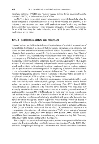 374 CH 12 INTERPRETING RESULTS AND DRAWING CONCLUSIONS
beneficial outcome’ (NNTB) and ‘number needed to treat for an additional harmful
outcome’ (NNTH) to indicate direction of effect.
As NNTs refer to events, their interpretation needs to be worded carefully when the
binary outcome is a dichotomization of a scale-based outcome. For example, if the
outcome is pain measured on a ‘none, mild, moderate or severe’ scale it may have been
dichotomized as ‘none or mild’ versus ‘moderate or severe’. It would be inappropriate
for an NNT from these data to be referred to as an ‘NNT for pain’. It is an ‘NNT for
moderate or severe pain’.
12.5.3 Expressing absolute risk reductions
Users of reviews are liable to be influenced by the choice of statistical presentations of
the evidence. Hoffrage et al. suggest that physicians’ inferences about statistical out-
comes are more appropriate when they deal with ‘natural frequencies’ – whole numbers
of people, both treated and untreated – (e.g. treatment results in a drop from 20 out of
1000 to 10 out of 1000 women having breast cancer), than when effects are presented as
percentages (e.g. 1% absolute reduction in breast cancer risk) (Hoffrage 2000). Proba-
bilities may be more difficult to understand than frequencies, particularly when events
are rare. While standardization may be important in improving the presentation of re-
search evidence (and participation in healthcare decisions), current evidence suggests
that the presentation of natural frequencies for expressing differences in absolute risk
is best understood by consumers of healthcare information. This evidence provides the
rationale for presenting absolute risks in ‘Summary of findings’ tables as numbers of
people with events per 1000 people receiving the intervention.
Risk ratios and relative risk reductions remain crucial because relative effect tends
to be substantially more stable across risk groups than does absolute benefit. Review
authors can use their own data to study this consistency (Cates 1999, Smeeth 1999).
Risk differences are least likely to be consistent across baseline event rates; thus, they
are rarely appropriate for computing numbers needed to treat in systematic reviews. If
a relative effect measure (OR or RR) is chosen for meta-analysis, then a control group
risk needs to be specified as part of the calculation of an ARR or NNT. It is crucial to
express absolute benefit for each clinically identifiable risk group, clarifying the time
period to which this applies. Studies in patients with differing severity of disease or
studies with different lengths of follow-up will almost certainly have different control
group risks. In these cases, different control group risks lead to different ARRs and
NNTs (except when the intervention has no effect). A recommended approach is to
re-express an odds ratio or a risk ratio as a variety of NNTs across a range of assumed
control risks (ACRs) (McQuay 1997, Smeeth 1999, Sackett 2000). Review authors
should bear these considerations in mind not only when constructing their ‘Summary
of findings’ table, but also in the text of their review.
For example a review of oral anticoagulants to prevent stroke presented information
to users by describing absolute benefits for various baseline risks (Aguilar 2005). They
presented their principal findings as “The inherent risk of stroke should be considered
 