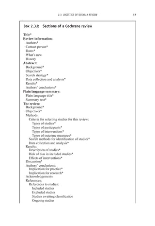 2.3 LOGISTICS OF DOING A REVIEW 15
Box 2.3.b Sections of a Cochrane review
Title*
Review information:
Authors*
Contact person*
Dates*
What’s new
History
Abstract:
Background*
Objectives*
Search strategy*
Data collection and analysis*
Results*
Authors’ conclusions*
Plain language summary:
Plain language title*
Summary text*
The review:
Background*
Objectives*
Methods:
Criteria for selecting studies for this review:
Types of studies*
Types of participants*
Types of interventions*
Types of outcome measures*
Search methods for identification of studies*
Data collection and analysis*
Results:
Description of studies*
Risk of bias in included studies*
Effects of interventions*
Discussion*
Authors’ conclusions:
Implication for practice*
Implication for research*
Acknowledgements
References:
References to studies:
Included studies
Excluded studies
Studies awaiting classification
Ongoing studies
 