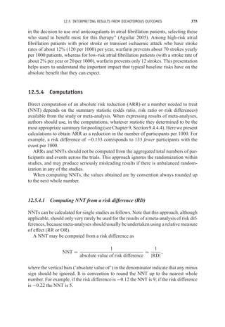 12.5 INTERPRETING RESULTS FROM DICHOTOMOUS OUTCOMES 375
in the decision to use oral anticoagulants in atrial fibrillation patients, selecting those
who stand to benefit most for this therapy” (Aguilar 2005). Among high-risk atrial
fibrillation patients with prior stroke or transient ischaemic attack who have stroke
rates of about 12% (120 per 1000) per year, warfarin prevents about 70 strokes yearly
per 1000 patients, whereas for low-risk atrial fibrillation patients (with a stroke rate of
about 2% per year or 20 per 1000), warfarin prevents only 12 strokes. This presentation
helps users to understand the important impact that typical baseline risks have on the
absolute benefit that they can expect.
12.5.4 Computations
Direct computation of an absolute risk reduction (ARR) or a number needed to treat
(NNT) depends on the summary statistic (odds ratio, risk ratio or risk differences)
available from the study or meta-analysis. When expressing results of meta-analyses,
authors should use, in the computations, whatever statistic they determined to be the
most appropriate summary for pooling (see Chapter 9, Section 9.4.4.4). Here we present
calculations to obtain ARR as a reduction in the number of participants per 1000. For
example, a risk difference of −0.133 corresponds to 133 fewer participants with the
event per 1000.
ARRs and NNTs should not be computed from the aggregated total numbers of par-
ticipants and events across the trials. This approach ignores the randomization within
studies, and may produce seriously misleading results if there is unbalanced random-
ization in any of the studies.
When computing NNTs, the values obtained are by convention always rounded up
to the next whole number.
12.5.4.1 Computing NNT from a risk difference (RD)
NNTs can be calculated for single studies as follows. Note that this approach, although
applicable, should only very rarely be used for the results of a meta-analysis of risk dif-
ferences, because meta-analyses should usually be undertaken using a relative measure
of effect (RR or OR).
A NNT may be computed from a risk difference as
NNT =
1
absolute value of risk difference
=
1
|RD|
,
where the vertical bars (‘absolute value of’) in the denominator indicate that any minus
sign should be ignored. It is convention to round the NNT up to the nearest whole
number. For example, if the risk difference is −0.12 the NNT is 9; if the risk difference
is −0.22 the NNT is 5.
 