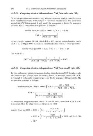376 CH 12 INTERPRETING RESULTS AND DRAWING CONCLUSIONS
12.5.4.2 Computing absolute risk reduction or NNT from a risk ratio (RR)
To aid interpretation, review authors may wish to compute an absolute risk reduction or
NNT from the results of a meta-analysis of risk ratios. In order to do this, an assumed
control risk (ACR) is required. It will usually be appropriate to do this for a range of
different ACRs. The computation proceeds as follows:
number fewer per 1000 = 1000 × ACR × (1 − RR),
NNT =




1
ACR × (1 − RR)




As an example, suppose the risk ratio is RR = 0.92, and an assumed control risk of
ACR = 0.3 (300 per 1000) is assumed. Then the effect on risk is 24 fewer per 1000:
number fewer per 1000 = 1000 × 0.3 × (1 − 0.92) = 24
The NNT is 42:
NNT =




1
0.3 × (1 − 0.92)



 =




1
0.3 × 0.08



 = 41.67.
12.5.4.3 Computing absolute risk reduction or NNT from an odds ratio (OR)
Review authors may wish to compute an absolute risk reduction or NNT from the results
of a meta-analysis of odds ratios. In order to do this, an assumed control risk (ACR)
is required. It will usually be appropriate to do this for a range of different ACRs. The
computation proceeds as follows:
number fewer per 1000 = 1000 ×

ACR −
OR × ACR
1 − ACR + OR × ACR

NNT =
1



ACR −
OR × ACR
1 − ACR + OR × ACR




As an example, suppose the odds ratio is OR = 0.73, and a control risk of ACR = 0.3
is assumed. Then the effect on risk is 62 fewer per 1000:
number fewer per 1000 = 1000 ×

0.3 −
0.73 × 0.3
1 − 0.3 + 0.73 × 0.3

= 1000 ×

0.3 −
0.219
1 − 0.3 + 0.219

= 1000 × (0.3 − 0.238)
= 61.7
 