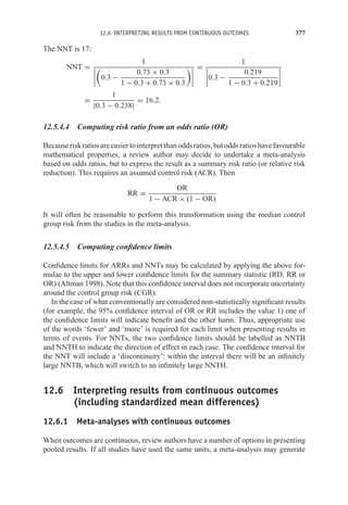 12.6 INTERPRETING RESULTS FROM CONTINUOUS OUTCOMES 377
The NNT is 17:
NNT =
1





0.3 −
0.73 × 0.3
1 − 0.3 + 0.73 × 0.3




=
1



0.3 −
0.219
1 − 0.3 + 0.219




=
1
|0.3 − 0.238|
= 16.2.
12.5.4.4 Computing risk ratio from an odds ratio (OR)
Becauseriskratiosareeasiertointerpretthanoddsratios,butoddsratioshavefavourable
mathematical properties, a review author may decide to undertake a meta-analysis
based on odds ratios, but to express the result as a summary risk ratio (or relative risk
reduction). This requires an assumed control risk (ACR). Then
RR =
OR
1 − ACR × (1 − OR)
It will often be reasonable to perform this transformation using the median control
group risk from the studies in the meta-analysis.
12.5.4.5 Computing confidence limits
Confidence limits for ARRs and NNTs may be calculated by applying the above for-
mulae to the upper and lower confidence limits for the summary statistic (RD, RR or
OR) (Altman 1998). Note that this confidence interval does not incorporate uncertainty
around the control group risk (CGR).
In the case of what conventionally are considered non-statistically significant results
(for example, the 95% confidence interval of OR or RR includes the value 1) one of
the confidence limits will indicate benefit and the other harm. Thus, appropriate use
of the words ‘fewer’ and ‘more’ is required for each limit when presenting results in
terms of events. For NNTs, the two confidence limits should be labelled as NNTB
and NNTH to indicate the direction of effect in each case. The confidence interval for
the NNT will include a ‘discontinuity’: within the interval there will be an infinitely
large NNTB, which will switch to an infinitely large NNTH.
12.6 Interpreting results from continuous outcomes
(including standardized mean differences)
12.6.1 Meta-analyses with continuous outcomes
When outcomes are continuous, review authors have a number of options in presenting
pooled results. If all studies have used the same units, a meta-analysis may generate
 
