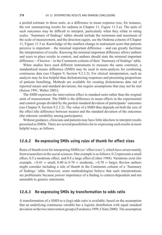 378 CH 12 INTERPRETING RESULTS AND DRAWING CONCLUSIONS
a pooled estimate in those units, as a difference in mean response (see, for instance,
the row summarizing results for oedema in Chapter 11, Figure 11.5.a). The units of
such outcomes may be difficult to interpret, particularly when they relate to rating
scales. ‘Summary of findings’ tables should include the minimum and maximum of
the scale of measurement, and the direction (again, see the Oedema column of Chapter
11, Figure 11.5.a). Knowledge of the smallest change in instrument score that patients
perceive is important – the minimal important difference – and can greatly facilitate
the interpretation of results. Knowing the minimal important difference allows authors
and users to place results in context, and authors should state the minimal important
difference – if known – in the Comments column of their ‘Summary of findings’ table.
When studies have used different instruments to measure the same construct, a
standardized means difference (SMD) may be used in meta-analysis for combining
continuous data (see Chapter 9, Section 9.2.3.2). For clinical interpretation, such an
analysis may be less helpful than dichotomizing responses and presenting proportions
of patients benefiting. Methods are available for creating dichotomous data out of
reported means and standard deviations, but require assumptions that may not be met
(Suissa 1991, Walter 2001).
The SMD expresses the intervention effect in standard units rather than the original
units of measurement. The SMD is the difference in mean effects in the experimental
and control groups divided by the pooled standard deviation of participants’ outcomes
(see Chapter 9, Section 9.2.3.2). The value of a SMD thus depends on both the size of
the effect (the difference between means) and the standard deviation of the outcomes
(the inherent variability among participants).
Without guidance, clinicians and patients may have little idea how to interpret results
presented as SMDs. There are several possibilities for re-expressing such results in more
helpful ways, as follows.
12.6.2 Re-expressing SMDs using rules of thumb for effect sizes
Rules of thumb exist for interpreting SMDs (or ‘effect sizes’), which have arisen mainly
from researchers in the social sciences. One example is as follows: 0.2 represents a small
effect, 0.5 a moderate effect, and 0.8 a large effect (Cohen 1988). Variations exist (for
example, 0.41 = small, 0.40 to 0.70 = moderate, 0.70 = large). Review authors
might consider including a rule of thumb in the Comments column of a ‘Summary
of findings’ table. However, some methodologists believe that such interpretations
are problematic because patient importance of a finding is context-dependent and not
amenable to generic statements.
12.6.3 Re-expressing SMDs by transformation to odds ratio
A transformation of a SMD to a (log) odds ratio is available, based on the assumption
that an underlying continuous variable has a logistic distribution with equal standard
deviation in the two intervention groups (Furukawa 1999, Chinn 2000). The assumption
 