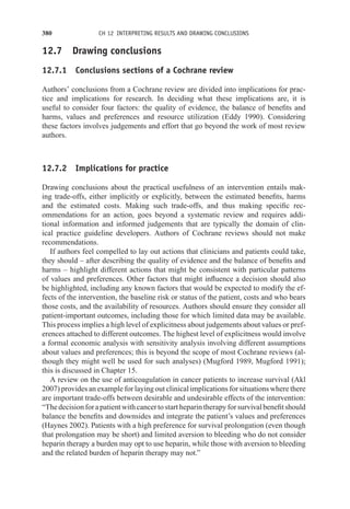 380 CH 12 INTERPRETING RESULTS AND DRAWING CONCLUSIONS
12.7 Drawing conclusions
12.7.1 Conclusions sections of a Cochrane review
Authors’ conclusions from a Cochrane review are divided into implications for prac-
tice and implications for research. In deciding what these implications are, it is
useful to consider four factors: the quality of evidence, the balance of benefits and
harms, values and preferences and resource utilization (Eddy 1990). Considering
these factors involves judgements and effort that go beyond the work of most review
authors.
12.7.2 Implications for practice
Drawing conclusions about the practical usefulness of an intervention entails mak-
ing trade-offs, either implicitly or explicitly, between the estimated benefits, harms
and the estimated costs. Making such trade-offs, and thus making specific rec-
ommendations for an action, goes beyond a systematic review and requires addi-
tional information and informed judgements that are typically the domain of clin-
ical practice guideline developers. Authors of Cochrane reviews should not make
recommendations.
If authors feel compelled to lay out actions that clinicians and patients could take,
they should – after describing the quality of evidence and the balance of benefits and
harms – highlight different actions that might be consistent with particular patterns
of values and preferences. Other factors that might influence a decision should also
be highlighted, including any known factors that would be expected to modify the ef-
fects of the intervention, the baseline risk or status of the patient, costs and who bears
those costs, and the availability of resources. Authors should ensure they consider all
patient-important outcomes, including those for which limited data may be available.
This process implies a high level of explicitness about judgements about values or pref-
erences attached to different outcomes. The highest level of explicitness would involve
a formal economic analysis with sensitivity analysis involving different assumptions
about values and preferences; this is beyond the scope of most Cochrane reviews (al-
though they might well be used for such analyses) (Mugford 1989, Mugford 1991);
this is discussed in Chapter 15.
A review on the use of anticoagulation in cancer patients to increase survival (Akl
2007) provides an example for laying out clinical implications for situations where there
are important trade-offs between desirable and undesirable effects of the intervention:
“Thedecisionforapatientwithcancertostartheparintherapyforsurvivalbenefitshould
balance the benefits and downsides and integrate the patient’s values and preferences
(Haynes 2002). Patients with a high preference for survival prolongation (even though
that prolongation may be short) and limited aversion to bleeding who do not consider
heparin therapy a burden may opt to use heparin, while those with aversion to bleeding
and the related burden of heparin therapy may not.”
 