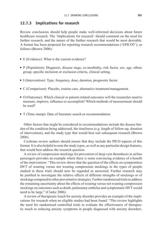 12.7 DRAWING CONCLUSIONS 381
12.7.3 Implications for research
Review conclusions should help people make well-informed decisions about future
healthcare research. The ‘Implications for research’ should comment on the need for
further research, and the nature of the further research that would be most desirable.
A format has been proposed for reporting research recommendations (‘EPICOT’), as
follows (Brown 2006):
r E (Evidence): What is the current evidence?
r P (Population): Diagnosis, disease stage, co-morbidity, risk factor, sex, age, ethnic
group, specific inclusion or exclusion criteria, clinical setting.
r I (Intervention): Type, frequency, dose, duration, prognostic factor.
r C (Comparison): Placebo, routine care, alternative treatment/management.
r O (Outcome): Which clinical or patient-related outcomes will the researcher need to
measure, improve, influence or accomplish? Which methods of measurement should
be used?
r T (Time stamp): Date of literature search or recommendation.
Other factors that might be considered in recommendations include the disease bur-
den of the condition being addressed, the timeliness (e.g. length of follow-up, duration
of intervention), and the study type that would best suit subsequent research (Brown
2006).
Cochrane review authors should ensure that they include the PICO aspects of this
format. It is also helpful to note the study types, as well as any particular design features,
that would best address the research question.
A review of compression stockings for prevention of deep vein thrombosis in airline
passengers provides an example where there is some convincing evidence of a benefit
of the intervention: “This review shows that the question of the effects on symptomless
DVT of wearing versus not wearing compression stockings in the types of people
studied in these trials should now be regarded as answered. Further research may
be justified to investigate the relative effects of different strengths of stockings or of
stockingscomparedtootherpreventativestrategies.Furtherrandomizedtrialstoaddress
the remaining uncertainty about the effects of wearing versus not wearing compression
stockings on outcomes such as death, pulmonary embolus and symptomatic DVT would
need to be large.” (Clarke 2006).
A review of therapeutic touch for anxiety disorder provides an example of the impli-
cations for research when no eligible studies had been found: “This review highlights
the need for randomised controlled trials to evaluate the effectiveness of therapeu-
tic touch in reducing anxiety symptoms in people diagnosed with anxiety disorders.
 