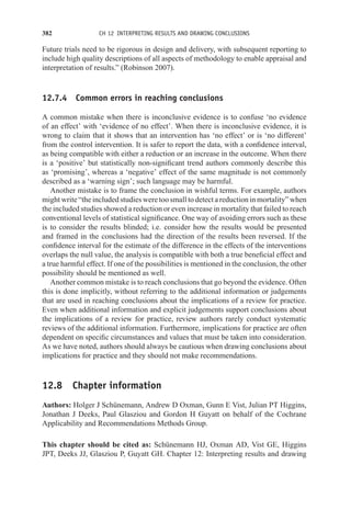 382 CH 12 INTERPRETING RESULTS AND DRAWING CONCLUSIONS
Future trials need to be rigorous in design and delivery, with subsequent reporting to
include high quality descriptions of all aspects of methodology to enable appraisal and
interpretation of results.” (Robinson 2007).
12.7.4 Common errors in reaching conclusions
A common mistake when there is inconclusive evidence is to confuse ‘no evidence
of an effect’ with ‘evidence of no effect’. When there is inconclusive evidence, it is
wrong to claim that it shows that an intervention has ‘no effect’ or is ‘no different’
from the control intervention. It is safer to report the data, with a confidence interval,
as being compatible with either a reduction or an increase in the outcome. When there
is a ‘positive’ but statistically non-significant trend authors commonly describe this
as ‘promising’, whereas a ‘negative’ effect of the same magnitude is not commonly
described as a ‘warning sign’; such language may be harmful.
Another mistake is to frame the conclusion in wishful terms. For example, authors
might write “the included studies were too small to detect a reduction in mortality” when
the included studies showed a reduction or even increase in mortality that failed to reach
conventional levels of statistical significance. One way of avoiding errors such as these
is to consider the results blinded; i.e. consider how the results would be presented
and framed in the conclusions had the direction of the results been reversed. If the
confidence interval for the estimate of the difference in the effects of the interventions
overlaps the null value, the analysis is compatible with both a true beneficial effect and
a true harmful effect. If one of the possibilities is mentioned in the conclusion, the other
possibility should be mentioned as well.
Another common mistake is to reach conclusions that go beyond the evidence. Often
this is done implicitly, without referring to the additional information or judgements
that are used in reaching conclusions about the implications of a review for practice.
Even when additional information and explicit judgements support conclusions about
the implications of a review for practice, review authors rarely conduct systematic
reviews of the additional information. Furthermore, implications for practice are often
dependent on specific circumstances and values that must be taken into consideration.
As we have noted, authors should always be cautious when drawing conclusions about
implications for practice and they should not make recommendations.
12.8 Chapter information
Authors: Holger J Schünemann, Andrew D Oxman, Gunn E Vist, Julian PT Higgins,
Jonathan J Deeks, Paul Glasziou and Gordon H Guyatt on behalf of the Cochrane
Applicability and Recommendations Methods Group.
This chapter should be cited as: Schünemann HJ, Oxman AD, Vist GE, Higgins
JPT, Deeks JJ, Glasziou P, Guyatt GH. Chapter 12: Interpreting results and drawing
 
