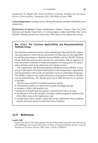 12.9 REFERENCES 383
conclusions. In: Higgins JPT, Green S (editors), Cochrane Handbook for Systematic
Reviews of Interventions. Chichester (UK): John Wiley  Sons, 2008.
Acknowledgements: Jonathan Sterne, Michael Borenstein and Rob JM Scholten con-
tributed text.
Declarations of interest: Holger Schünemann, Andrew Oxman, Gunn Vist, Paul
Glasziou and Gordon Guyatt have, to varying degrees, taken leadership roles in the
GRADE Working Group from which many of the ideas in this chapter have arisen.
Box 12.8.a The Cochrane Applicability and Recommendations
Methods Group
We anticipate continued evolution of the methodologies described in this chapter.
The main arenas in which relevant discussions will take place are the Applicabil-
ity and Recommendations Methods Group (ARMG) and the GRADE Working
Group. Both discussion groups welcome new participants with an eagerness to
learn more and to contribute to further developments in rating quality of evidence,
and in framing issues in the application of Cochrane reviews.
The Applicability and Recommendations Methods Group (ARMG) is com-
prised of individuals with interest and expertise in the interpretation, applicability
and transferability of the results of systematic reviews to individuals and groups.
The ARMG’s objective is to explore the process of going from evidence to health-
care recommendations. The ultimate goals are to make this process as rigorous
as possible.
Specific areas currently considered important include:
r evaluating the quality of evidence (www.gradeworkinggroup.org);
r variation of effect with baseline risk;
r prediction of benefit from the patient’s expected event rate or severity;
r consideration of how the strength of evidence and the magnitude and precision
of the effects bear on the implications; and
r consideration of how people’s values bear on the implications when weighing
benefits and harms based on individual clinical features.
12.9 References
Aguilar 2005
Aguilar MI, Hart R. Oral anticoagulants for preventing stroke in patients with non-valvular
atrial fibrillation and no previous history of stroke or transient ischemic attacks. Cochrane
Database of Systematic Reviews 2005, Issue 3. Art No: CD001927.
 