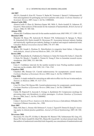 384 CH 12 INTERPRETING RESULTS AND DRAWING CONCLUSIONS
Akl 2007
Akl EA, Kamath G, Kim SY, Yosuico V, Barba M, Terrenato I, Sperati F, Schünemann HJ.
Oral anticoagulation for prolonging survival in patients with cancer. Cochrane Database of
Systematic Reviews 2007, Issue 2. Art No: CD006466.
Alonso-Coello 2006
Alonso-Coello P, Zhou Q, Martinez-Zapata MJ, Mills E, Heels-Ansdell D, Johanson JF,
Guyatt G. Meta-analysis of flavonoids for the treatment of haemorrhoids. British Journal of
Surgery 2006; 93: 909–920.
Altman 1998
Altman DG. Confidence intervals for the number needed to treat. BMJ 1998; 317: 1309–1312.
Bhandari 2004
Bhandari M, Busse JW, Jackowski D, Montori VM, Schünemann H, Sprague S, Mears
D, Schemitsch EH, Heels-Ansdell D, Devereaux PJ. Association between industry funding
and statistically significant pro-industry findings in medical and surgical randomized trials.
Canadian Medical Association Journal 2004; 170: 477–480.
Brophy 2001
Brophy JM, Joseph L, Rouleau JL. Beta-blockers in congestive heart failure. A Bayesian
meta-analysis. Annals of Internal Medicine 2001; 134: 550–560.
Brown 2006
Brown P, Brunnhuber K, Chalkidou K, Chalmers I, Clarke M, Fenton M, Forbes C, Glanville
J, Hicks NJ, Moody J, Twaddle S, Timimi H, Young P. How to formulate research recom-
mendations. BMJ 2006; 333: 804–806.
Cates 1999
Cates C. Confidence intervals for the number needed to treat: Pooling numbers needed to
treat may not be reliable. BMJ 1999; 318: 1764–1765.
Chambers 2005
Chambers BR, Donnan GA. Carotid endarterectomy for asymptomatic carotid stenosis.
Cochrane Database of Systematic Reviews 2005, Issue 4. Art No: CD001923.
Chinn 2000
Chinn S. A simple method for converting an odds ratio to effect size for use in meta-analysis.
Statistics in Medicine 2000; 19: 3127–3131.
Cina 2000
Cina CS, Clase CM, Haynes RB. Carotid endarterectomy for symptomatic carotid stenosis.
Cochrane Database of Systematic Reviews 2000, Issue 2. Art No: CD001081.
Clarke 2006
Clarke M, Hopewell S, Juszczak E, Eisinga A, Kjeldstrøm M. Compression stockings for
preventing deep vein thrombosis in airline passengers. Cochrane Database of Systematic
Reviews 2006, Issue 2. Art No: CD004002.
Cohen 1988
Cohen J. Statistical Power Analysis in the Behavioral Sciences (2nd edition). Hillsdale (NJ):
Lawrence Erlbaum Associates, Inc., 1988.
Dans 2007
Dans AM, Dans L, Oxman AD, Robinson V, Acuin J, Tugwell P, Dennis R, Kang D. Assess-
ing equity in clinical practice guidelines. Journal of Clinical Epidemiology 2007; 60: 540–
546.
Devereaux 2004
Devereaux PJ, Choi PT, El-Dika S, Bhandari M, Montori VM, Schünemann HJ, Garg AX,
Busse JW, Heels-Ansdell D, Ghali WA, Manns BJ, Guyatt GH. An observational study found
that authors of randomized controlled trials frequently use concealment of randomization and
 