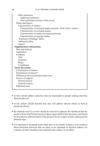 16 CH 02 PREPARING A COCHRANE REVIEW
Other references:
Additional references
Other published versions of this review
Tables and figures:
Characteristics of studies:
Characteristics of included studies (includes ‘Risk of bias’ tables)
Characteristics of excluded studies
Characteristics of studies awaiting assessment
Characteristics of ongoing studies
‘Summary of findings’ tables
Additional tables
Figures
Supplementary information:
Data and analyses
Appendices
Feedback:
Title
Summary
Reply
Contributors
About the article:
Contributions of authors
Declarations of interest*
Differences between protocol and review
Sources of support:
Internal sources
External sources
Published notes
r reviews should address outcomes that are meaningful to people making decisions
about health care;
r review authors should describe how they will address adverse effects as well as
beneficial effects;
r the methods used in a review should be selected to optimize the likelihood that the
results will provide the best current evidence upon which to base decisions, and should
be described in sufficient detail in the protocol for the readers to fully understand the
planned steps;
r it is important to let people know when there is no reliable evidence, or no evidence
about particular outcomes that are likely to be important to decision makers. No
evidence of effect should not be confused with evidence of no effect;
 