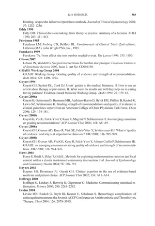 12.9 REFERENCES 385
blinding, despite the failure to report these methods. Journal of Clinical Epidemiology 2004;
57: 1232–1236.
Eddy 1990
Eddy DM. Clinical decision making: from theory to practice. Anatomy of a decision. JAMA
1990; 263: 441–443.
Friedman 1985
Friedman LM, Furberg CD, DeMets DL. Fundamentals of Clinical Trials (2nd edition).
Littleton (MA): John Wright PSG, Inc., 1985.
Furukawa 1999
Furukawa TA. From effect size into number needed to treat. The Lancet 1999; 353: 1680.
Gibson 2007
Gibson JN, Waddell G. Surgical interventions for lumbar disc prolapse. Cochrane Database
of Systematic Reviews 2007, Issue 2. Art No: CD001350.
GRADE Working Group 2004
GRADE Working Group. Grading quality of evidence and strength of recommendations.
BMJ 2004; 328: 1490–1494.
Guyatt 1994
Guyatt GH, Sackett DL, Cook DJ. Users’ guides to the medical literature. II. How to use an
article about therapy or prevention. B. What were the results and will they help me in caring
for my patients? Evidence-Based Medicine Working Group. JAMA 1994; 271: 59–63.
Guyatt 2006a
Guyatt G, Gutterman D, Baumann MH, Addrizzo-Harris D, Hylek EM, Phillips B, Raskob G,
Lewis SZ, Schünemann H. Grading strength of recommendations and quality of evidence in
clinical guidelines: report from an American College of Chest Physicians Task Force. Chest
2006; 129: 174–181.
Guyatt 2006b
Guyatt G, Vist G, Falck-Ytter Y, Kunz R, Magrini N, Schünemann H. An emerging consensus
on grading recommendations? ACP Journal Club 2006; 144: A8–A9.
Guyatt 2008a
Guyatt GH, Oxman AD, Kunz R, Vist GE, Falck-Ytter Y, Schünemann HJ. What is ’quality
of evidence’ and why is it important to clinicians? BMJ 2008; 336: 995–998.
Guyatt 2008b
Guyatt GH, Oxman AD, Vist GE, Kunz R, Falck-Ytter Y, Alonso-Coello P, Schünemann HJ.
GRADE: an emerging consensus on rating quality of evidence and strength of recommenda-
tions. BMJ 2008; 336: 924–926.
Hawe 2004
Hawe P, Shiell A, Riley T, Gold L. Methods for exploring implementation variation and local
context within a cluster randomised community intervention trial. Journal of Epidemiology
and Community Health 2004; 58: 788–793.
Haynes 2002
Haynes RB, Devereaux PJ, Guyatt GH. Clinical expertise in the era of evidence-based
medicine and patient choice. ACP Journal Club 2002; 136: A11–A14.
Hoffrage 2000
Hoffrage U, Lindsey S, Hertwig R, Gigerenzer G. Medicine. Communicating statistical in-
formation. Science 2000; 290: 2261–2262.
Levine 2004
Levine MN, Raskob G, Beyth RJ, Kearon C, Schulman S. Hemorrhagic complications of
anticoagulant treatment: the Seventh ACCP Conference on Antithrombotic and Thrombolytic
Therapy. Chest 2004; 126: 287S–310S.
 