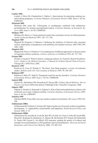 386 CH 12 INTERPRETING RESULTS AND DRAWING CONCLUSIONS
Lumley 2004
Lumley J, Oliver SS, Chamberlain C, Oakley L. Interventions for promoting smoking ces-
sation during pregnancy. Cochrane Database of Systematic Reviews 2004, Issue 4. Art No:
CD001055.
McIntosh 2005
McIntosh HM, Jones KL. Chloroquine or amodiaquine combined with sulfadoxine-
pyrimethamine for treating uncomplicated malaria. Cochrane Database of Systematic Re-
views 2005, Issue 4. Art No: CD000386.
McQuay 1997
McQuay HJ, Moore A. Using numerical results from systematic reviews in clinical practice.
Annals of Internal Medicine 1997; 126: 712–720.
Mugford 1989
Mugford M, Kingston J, Chalmers I. Reducing the incidence of infection after caesarean
section: implications of prophylaxis with antibiotics for hospital resources. BMJ 1989; 299:
1003–1006.
Mugford 1991
Mugford M, Piercy J, Chalmers I. Cost implications of different approaches to the prevention
of respiratory distress syndrome. Archives of Disease in Childhood 1991; 66: 757–764.
Oxman 2002
Oxman A, Guyatt G. When to believe a subgroup analysis. In: Guyatt G, Rennie D (editors).
Users’ Guides to the Medical Literature: A Manual for Evidence-Based Clinical Practice.
Chicago (IL): AMA Press, 2002.
Resnicow 1993
Resnicow K, Cross D, Wynder E. The Know Your Body program: a review of evaluation
studies. Bulletin of the New York Academy of Medicine 1993; 70: 188–207.
Robinson 2007
Robinson J, Biley FC, Dolk H. Therapeutic touch for anxiety disorders. Cochrane Database
of Systematic Reviews 2007, Issue 3. Art No: CD006240.
Sackett 2000
Sackett DL, Richardson WS, Rosenberg W, Haynes BR. Evidence-Based Medicine: How to
Practice and Teach EBM (2nd edition). Edinburgh (UK): Churchill Livingstone, 2000.
Salpeter 2007
Salpeter S, Greyber E, Pasternak G, Salpeter E. Risk of fatal and nonfatal lactic acidosis with
metformin use in type 2 diabetes mellitus. Cochrane Database of Systematic Reviews 2007,
Issue 4. Art No: CD002967.
Scholten 1999
Scholten RJPM. From effect size into number needed to treat [letter]. The Lancet 1999; 453:
598.
Schünemann 2006a
SchünemannHJ,FretheimA,OxmanAD.Improvingtheuseofresearchevidenceinguideline
development: 13. Applicability, transferability and adaptation. Health Research Policy and
Systems 2006; 4: 25.
Schünemann 2006b
Schünemann HJ, Jaeschke R, Cook DJ, Bria WF, El-Solh AA, Ernst A, Fahy BF, Gould MK,
Horan KL, Krishnan JA, Manthous CA, Maurer JR, McNicholas WT, Oxman AD, Rubenfeld
G, Turino GM, Guyatt G. An official ATS statement: grading the quality of evidence and
strength of recommendations in ATS guidelines and recommendations. American Journal of
Respiratory and Critical Care Medicine 2006; 174: 605–614.
 