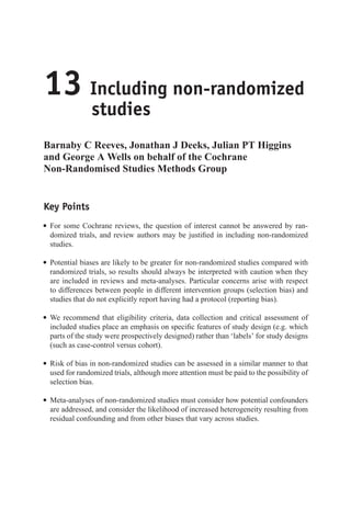 13 Including non-randomized
studies
Barnaby C Reeves, Jonathan J Deeks, Julian PT Higgins
and George A Wells on behalf of the Cochrane
Non-Randomised Studies Methods Group
Key Points
r For some Cochrane reviews, the question of interest cannot be answered by ran-
domized trials, and review authors may be justified in including non-randomized
studies.
r Potential biases are likely to be greater for non-randomized studies compared with
randomized trials, so results should always be interpreted with caution when they
are included in reviews and meta-analyses. Particular concerns arise with respect
to differences between people in different intervention groups (selection bias) and
studies that do not explicitly report having had a protocol (reporting bias).
r We recommend that eligibility criteria, data collection and critical assessment of
included studies place an emphasis on specific features of study design (e.g. which
parts of the study were prospectively designed) rather than ‘labels’ for study designs
(such as case-control versus cohort).
r Risk of bias in non-randomized studies can be assessed in a similar manner to that
used for randomized trials, although more attention must be paid to the possibility of
selection bias.
r Meta-analyses of non-randomized studies must consider how potential confounders
are addressed, and consider the likelihood of increased heterogeneity resulting from
residual confounding and from other biases that vary across studies.
 