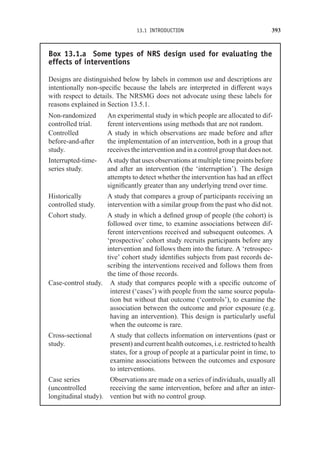 13.1 INTRODUCTION 393
Box 13.1.a Some types of NRS design used for evaluating the
effects of interventions
Designs are distinguished below by labels in common use and descriptions are
intentionally non-specific because the labels are interpreted in different ways
with respect to details. The NRSMG does not advocate using these labels for
reasons explained in Section 13.5.1.
Non-randomized
controlled trial.
An experimental study in which people are allocated to dif-
ferent interventions using methods that are not random.
Controlled
before-and-after
study.
A study in which observations are made before and after
the implementation of an intervention, both in a group that
receives the intervention and in a control group that does not.
Interrupted-time-
series study.
A study that uses observations at multiple time points before
and after an intervention (the ‘interruption’). The design
attempts to detect whether the intervention has had an effect
significantly greater than any underlying trend over time.
Historically
controlled study.
A study that compares a group of participants receiving an
intervention with a similar group from the past who did not.
Cohort study. A study in which a defined group of people (the cohort) is
followed over time, to examine associations between dif-
ferent interventions received and subsequent outcomes. A
‘prospective’ cohort study recruits participants before any
intervention and follows them into the future. A ‘retrospec-
tive’ cohort study identifies subjects from past records de-
scribing the interventions received and follows them from
the time of those records.
Case-control study. A study that compares people with a specific outcome of
interest (‘cases’) with people from the same source popula-
tion but without that outcome (‘controls’), to examine the
association between the outcome and prior exposure (e.g.
having an intervention). This design is particularly useful
when the outcome is rare.
Cross-sectional
study.
A study that collects information on interventions (past or
present) and current health outcomes, i.e. restricted to health
states, for a group of people at a particular point in time, to
examine associations between the outcomes and exposure
to interventions.
Case series
(uncontrolled
longitudinal study).
Observations are made on a series of individuals, usually all
receiving the same intervention, before and after an inter-
vention but with no control group.
 