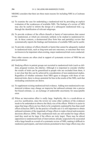 394 CH 13 INCLUDING NON-RANDOMIZED STUDIES
NRSMG considers that there are three main reasons for including NRS in a Cochrane
review:
(a) To examine the case for undertaking a randomized trial by providing an explicit
evaluation of the weaknesses of available NRS. The findings of a review of NRS
may also be useful to inform the design of a subsequent randomized trial, e.g.
through the identification of relevant subgroups.
(b) To provide evidence of the effects (benefit or harm) of interventions that cannot
be randomized, or which are extremely unlikely to be studied in randomized tri-
als. In these contexts, a disinterested (free from bias and partiality) review that
systematically reports the findings and limitations of available NRS can be useful.
(c) To provide evidence of effects (benefit or harm) that cannot be adequately studied
in randomized trials, such as long-term and rare outcomes, or outcomes that were
not known to be important when existing, major randomized trials were conducted.
Three other reasons are often cited in support of systematic reviews of NRS but are
poor justifications:
(d) Studying effects in patient groups not recruited to randomized trials (such as chil-
dren, pregnant women, the elderly). Although it is important to consider whether
the results of trials can be generalized to people who are excluded from them, it
is not clear that this can be achieved by consideration of non-randomized studies.
Regardless of whether estimates from NRS agree or disagree with those of ran-
domized trials, there is always potential for bias in the results of the NRS, such that
misleading conclusions are drawn.
(e) To supplement existing randomized trial evidence. Adding non-randomized to ran-
domized evidence may change an imprecise but unbiased estimate into a precise
but biased estimate, i.e. an exchange of undesirable uncertainty for unacceptable
error.
(f) When an intervention effect is really large. Implicitly, this is a result-driven or
post-hoc justification, since the review (or some other synthesis of the evidence)
needs to be undertaken to observe the likely size of the effects. Whilst it is easier to
argue that large effects are less likely to be completely explained by bias than small
effects (Glasziou 2007), for the practice of health care it is still important to obtain
unbiased estimates of the magnitude of large effects to make clinical and economic
decisions (Reeves 2006). Thus randomized trials are still needed for large effects
(and they need not be large if the effects are truly large). There may be ethical
opposition to randomized trials of interventions already suspected to be associated
with a large benefit as a result of a systematic review of NRS, making it difficult to
randomize participants, and interventions postulated to have large effects may also
 