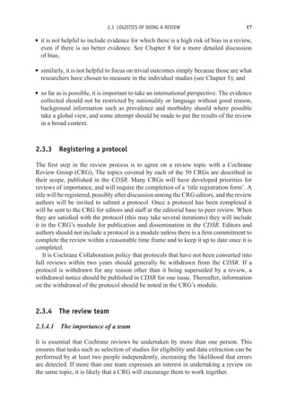 2.3 LOGISTICS OF DOING A REVIEW 17
r it is not helpful to include evidence for which there is a high risk of bias in a review,
even if there is no better evidence. See Chapter 8 for a more detailed discussion
of bias;
r similarly, it is not helpful to focus on trivial outcomes simply because those are what
researchers have chosen to measure in the individual studies (see Chapter 5); and
r so far as is possible, it is important to take an international perspective. The evidence
collected should not be restricted by nationality or language without good reason,
background information such as prevalence and morbidity should where possible
take a global view, and some attempt should be made to put the results of the review
in a broad context.
2.3.3 Registering a protocol
The first step in the review process is to agree on a review topic with a Cochrane
Review Group (CRG), The topics covered by each of the 50 CRGs are described in
their scope, published in the CDSR. Many CRGs will have developed priorities for
reviews of importance, and will require the completion of a ‘title registration form’. A
title will be registered, possibly after discussion among the CRG editors, and the review
authors will be invited to submit a protocol. Once a protocol has been completed it
will be sent to the CRG for editors and staff at the editorial base to peer review. When
they are satisfied with the protocol (this may take several iterations) they will include
it in the CRG’s module for publication and dissemination in the CDSR. Editors and
authors should not include a protocol in a module unless there is a firm commitment to
complete the review within a reasonable time frame and to keep it up to date once it is
completed.
It is Cochrane Collaboration policy that protocols that have not been converted into
full reviews within two years should generally be withdrawn from the CDSR. If a
protocol is withdrawn for any reason other than it being superseded by a review, a
withdrawal notice should be published in CDSR for one issue. Thereafter, information
on the withdrawal of the protocol should be noted in the CRG’s module.
2.3.4 The review team
2.3.4.1 The importance of a team
It is essential that Cochrane reviews be undertaken by more than one person. This
ensures that tasks such as selection of studies for eligibility and data extraction can be
performed by at least two people independently, increasing the likelihood that errors
are detected. If more than one team expresses an interest in undertaking a review on
the same topic, it is likely that a CRG will encourage them to work together.
 